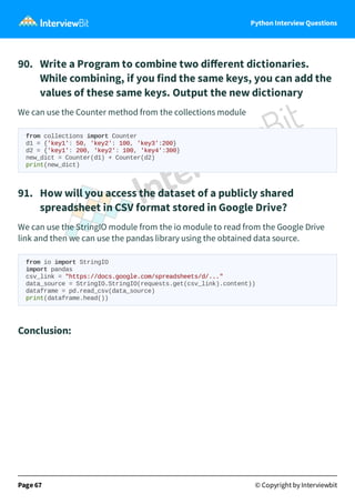 Python Interview Questions
90. Write a Program to combine two diﬀerent dictionaries.
While combining, if you find the same keys, you can add the
values of these same keys. Output the new dictionary
We can use the Counter method from the collections module
from collections import Counter
d1 = {'key1': 50, 'key2': 100, 'key3':200}
d2 = {'key1': 200, 'key2': 100, 'key4':300}
new_dict = Counter(d1) + Counter(d2)
print(new_dict)
91. How will you access the dataset of a publicly shared
spreadsheet in CSV format stored in Google Drive?
We can use the StringIO module from the io module to read from the Google Drive
link and then we can use the pandas library using the obtained data source.
from io import StringIO
import pandas
csv_link = "https://docs.google.com/spreadsheets/d/..."
data_source = StringIO.StringIO(requests.get(csv_link).content))
dataframe = pd.read_csv(data_source)
print(dataframe.head())
Conclusion:
Page 67 © Copyright by Interviewbit
 