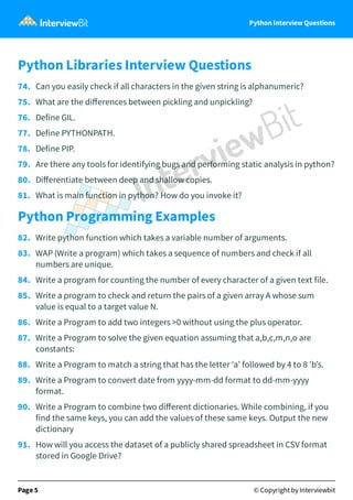 Python Interview Questions
Python Libraries Interview Questions
74. Can you easily check if all characters in the given string is alphanumeric?
75. What are the diﬀerences between pickling and unpickling?
76. Define GIL.
77. Define PYTHONPATH.
78. Define PIP.
79. Are there any tools for identifying bugs and performing static analysis in python?
80. Diﬀerentiate between deep and shallow copies.
81. What is main function in python? How do you invoke it?
Python Programming Examples
82. Write python function which takes a variable number of arguments.
83. WAP (Write a program) which takes a sequence of numbers and check if all
numbers are unique.
84. Write a program for counting the number of every character of a given text file.
85. Write a program to check and return the pairs of a given array A whose sum
value is equal to a target value N.
86. Write a Program to add two integers >0 without using the plus operator.
87. Write a Program to solve the given equation assuming that a,b,c,m,n,o are
constants:
88. Write a Program to match a string that has the letter ‘a’ followed by 4 to 8 'b’s.
89. Write a Program to convert date from yyyy-mm-dd format to dd-mm-yyyy
format.
90. Write a Program to combine two diﬀerent dictionaries. While combining, if you
find the same keys, you can add the values of these same keys. Output the new
dictionary
91. How will you access the dataset of a publicly shared spreadsheet in CSV format
stored in Google Drive?
Page 5 © Copyright by Interviewbit
 