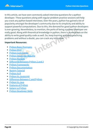 Python Interview Questions
In this article, we have seen commonly asked interview questions for a python
developer. These questions along with regular problem practice sessions will help
you crack any python based interviews. Over the years, python has gained a lot of
popularity amongst the developer’s community due to its simplicity and ability to
support powerful computations. Due to this, the demand for good python developers
is ever-growing. Nevertheless, to mention, the perks of being a python developer are
really good. Along with theoretical knowledge in python, there is an emphasis on the
ability to write good quality code as well. So, keep learning and keep practicing
problems and without a doubt, you can crack any interviews.
Important Resources:
Python Basic Programs
Python MCQ
Python Commands
Python Developer Resume
Python Projects
Diﬀerence Between Python 2 and 3
Python Frameworks
Python Documentation
Numpy Tutorial
Python Vs R
Python Vs Javascript
Diﬀerence Between C and Python
Python Vs Java
Features of Python
Golang vs Python
Python Developer Skills
Page 68 © Copyright by Interviewbit
 