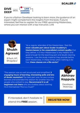 If you're a Python Developer looking to learn more, the guidance of an
expert might complement the insights from the book. If you're
interested, feel free to register for our FREE upcoming Masterclass,
where you can interact with a top instructor, LIVE
“As a regular attendee of the Masterclass, I feel the
most valuable part about Scaler Academy's
Masterclasses is the unparalleled content quality that
they deliver. A 3 hour Masterclass is very helpful and
good enough for the teaching part and doubt clearing
sessions. I use the study material they provide before
each Masterclass. In these times when nothing is for
free, these classes are a life-savior!”
“The session was so well structured and simpliﬁed. 3
engaging hours of learning, interesting polls and lots
of doubt resolution! The best part was, he saw curious
learners and extended the session for another hour for
people who wished to stay. Recommend it to all
beginners out there who are clueless about starting
HLD themselves! This is a must!!”
If interested, don't hesitate to
attend this FREE session.
REGISTER NOW
Shubh
Agrawal
B.Tech, IIIT,
Bhagalpur
Abhinav
Koppula
Developer,
Mckinsey
 
