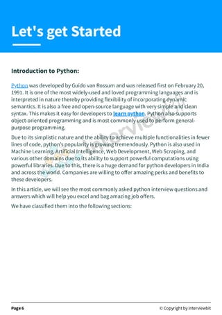 Introduction to Python:
Python was developed by Guido van Rossum and was released first on February 20,
1991. It is one of the most widely-used and loved programming languages and is
interpreted in nature thereby providing flexibility of incorporating dynamic
semantics. It is also a free and open-source language with very simple and clean
syntax. This makes it easy for developers to learn python. Python also supports
object-oriented programming and is most commonly used to perform general-
purpose programming.
Due to its simplistic nature and the ability to achieve multiple functionalities in fewer
lines of code, python’s popularity is growing tremendously. Python is also used in
Machine Learning, Artificial Intelligence, Web Development, Web Scraping, and
various other domains due to its ability to support powerful computations using
powerful libraries. Due to this, there is a huge demand for python developers in India
and across the world. Companies are willing to oﬀer amazing perks and benefits to
these developers.
In this article, we will see the most commonly asked python interview questions and
answers which will help you excel and bag amazing job oﬀers.
We have classified them into the following sections:
Page 6 © Copyright by Interviewbit
Let's get Started
 