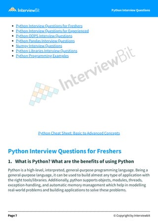 Python Interview Questions
Python Interview Questions for Freshers
Python Interview Questions for Experienced
Python OOPS Interview Questions
Python Pandas Interview Questions
Numpy Interview Questions
Python Libraries Interview Questions
Python Programming Examples
Python Cheat Sheet: Basic to Advanced Concepts
Python Interview Questions for Freshers
1. What is Python? What are the benefits of using Python
Python is a high-level, interpreted, general-purpose programming language. Being a
general-purpose language, it can be used to build almost any type of application with
the right tools/libraries. Additionally, python supports objects, modules, threads,
exception-handling, and automatic memory management which help in modelling
real-world problems and building applications to solve these problems.
Page 7 © Copyright by Interviewbit
 