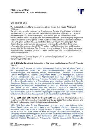 EIM versus ECM
Ein Interview mit Dr. Ulrich Kampffmeyer
Kunde: Web Thema: EIM Version: 1.0
Datei: Interview_BIT_EIM_Kff20140210.docx Autor: Kff Status: Fertig
© PROJECT CONSULT GmbH 2014 Datum: 18.02.2014 Seite: 2 von 6
EIM versus ECM
Wo treibt die Entwicklung hin und was steckt hinter dem neuen Akronym?
Erklärung:
Die Informationsquellen nehmen zu. Smartphones, Tablets, Web-Portalen und Social
Media-Anwendungen liefern immer mehr geschäftsrelevante Informationen, die es zu
berücksichtigen und zu verarbeitet gilt. Damit einher geht ein starkes Wachstum
unstrukturierter Daten, das zusätzlich von der maschinellen Datenerzeugung angefeuert
wird und in dem Begriff Big Data seinen Ausdruck findet. Das klassische Dokumenten-
oder Enterprise-Content-Management steht damit vor neuen Anforderungen. Aus
diesem Grunde fordern einige Marktauguren eine neue Begrifflichkeit: Enterprise-
Information-Management, kurz EIM. Wir wollen von Marktbeobachtern und Experten
wissen: Hat die Bezeichnung EIM Chancen sich zu etablieren? Gehen damit auch neue
praxisrelevante Lösungen, neue technologische Konzepte oder neue organisatorische
Betrachtungen einher?
Im Folgenden sei Jacques Ziegler (JS) in schwarz dargestellt und Dr. Ulrich
Kampffmeyer (Kff) in blau.
JS: 1. EIM als Markttrend: Sehen Sie in EIM einen marktrelevanten Trend? Wenn ja:
Warum?
<Kff> Ich halte Enterprise Information Management für einen sehr wichtigen Trend. In
der Vergangenheit haben wir „Branchen-Bezeichnungen“ gern nach den
Informationstypen, die verwaltet werden, unterschieden: Document Management,
Content Management, Records Management, Media Asset Management, Business
Process Management usw. Diese Abgrenzungen sind heute nicht mehr sinnvoll.
Software muss heute alle Formen, Typen und Formate von Information unabhängig von
Ort, Gerät, Betriebssystem und Anwendungszweck verwalten. Letztlich sind Records,
Datensätze, Dokumente etc. nichts anderes als Information, die durchgängig und sicher
bereitgestellt werden muss. Der Begriff und der Trend sind außerdem nicht neu. Bereits
2007 wurde er von Gartner, IBM und PROJECT CONSULT promotet. 2011
positionierten sich hier Anbieter wie SAP, OpenText und andere. 2013 ist der deutsche
Branchenverband VOI in das Thema eingestiegen und positioniert sich nun als Verband
für Enterprise Information Management. Die Relevanz steht außer Frage. </Kff>
JS: 2. ECM oder EIM: Reicht der Begriff ECM aus, um den Informationsfluss über
verschiedene Systeme und Kommunikationskanäle zu betrachten und zu steuern und
die damit verbundenen neuen Anforderungen abzudecken?
<Kff> ECM Enterprise Content Management reicht nicht mehr aus. Anbieter haben
diesen Begriff immer sehr technologisch, an Funktionen orientiert, interpretiert und
vermarktet, obwohl es immer vorrangig auch um Strategien und Methoden ging. EIM
löst ECM nicht ab. ECM steckt als Kern, sozusagen als funktionale Infrastruktur, in
Enterprise Information Management. EIM ist durch neu hinzukommende Funktionen und
Nutzungsmodelle definiert. Zu den klassischen ECM-Disziplinen wie Collaboration,
Business Process Management, Archivierung, Records Management, Capture etc.
 