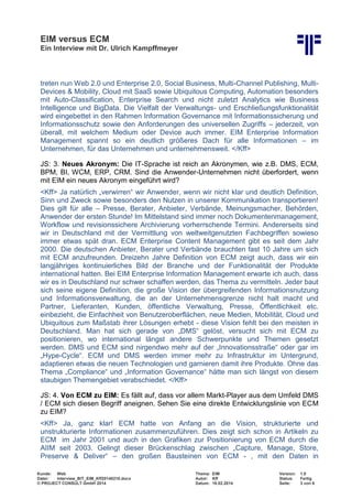 EIM versus ECM
Ein Interview mit Dr. Ulrich Kampffmeyer
Kunde: Web Thema: EIM Version: 1.0
Datei: Interview_BIT_EIM_Kff20140210.docx Autor: Kff Status: Fertig
© PROJECT CONSULT GmbH 2014 Datum: 18.02.2014 Seite: 3 von 6
treten nun Web 2.0 und Enterprise 2.0, Social Business, Multi-Channel Publishing, Multi-
Devices & Mobility, Cloud mit SaaS sowie Ubiquitous Computing, Automation besonders
mit Auto-Classification, Enterprise Search und nicht zuletzt Analytics wie Business
Intelligence und BigData. Die Vielfalt der Verwaltungs- und Erschließungsfunktionalität
wird eingebettet in den Rahmen Information Governance mit Informationssicherung und
Informationsschutz sowie den Anforderungen des universellen Zugriffs – jederzeit, von
überall, mit welchem Medium oder Device auch immer. EIM Enterprise Information
Management spannt so ein deutlich größeres Dach für alle Informationen – im
Unternehmen, für das Unternehmen und unternehmensweit. </Kff>
JS: 3. Neues Akronym: Die IT-Sprache ist reich an Akronymen, wie z.B. DMS, ECM,
BPM, BI, WCM, ERP, CRM. Sind die Anwender-Unternehmen nicht überfordert, wenn
mit EIM ein neues Akronym eingeführt wird?
<Kff> Ja natürlich „verwirren“ wir Anwender, wenn wir nicht klar und deutlich Definition,
Sinn und Zweck sowie besonders den Nutzen in unserer Kommunikation transportieren!
Dies gilt für alle – Presse, Berater, Anbieter, Verbände, Meinungsmacher, Behörden,
Anwender der ersten Stunde! Im Mittelstand sind immer noch Dokumentenmanagement,
Workflow und revisionssichere Archivierung vorherrschende Termini. Andererseits sind
wir in Deutschland mit der Vermittlung von weltweitgenutzten Fachbegriffen sowieso
immer etwas spät dran. ECM Enterprise Content Management gibt es seit dem Jahr
2000. Die deutschen Anbieter, Berater und Verbände brauchten fast 10 Jahre um sich
mit ECM anzufreunden. Dreizehn Jahre Definition von ECM zeigt auch, dass wir ein
langjähriges kontinuierliches Bild der Branche und der Funktionalität der Produkte
international hatten. Bei EIM Enterprise Information Management erwarte ich auch, dass
wir es in Deutschland nur schwer schaffen werden, das Thema zu vermitteln. Jeder baut
sich seine eigene Definition, die große Vision der übergreifenden Informationsnutzung
und Informationsverwaltung, die an der Unternehmensgrenze nicht halt macht und
Partner, Lieferanten, Kunden, öffentliche Verwaltung, Presse, Öffentlichkeit etc.
einbezieht, die Einfachheit von Benutzeroberflächen, neue Medien, Mobilität, Cloud und
Ubiquitous zum Maßstab ihrer Lösungen erhebt - diese Vision fehlt bei den meisten in
Deutschland. Man hat sich gerade von „DMS“ gelöst, versucht sich mit ECM zu
positionieren, wo international längst andere Schwerpunkte und Themen gesetzt
werden. DMS und ECM sind nirgendwo mehr auf der „Innovationsstraße“ oder gar im
„Hype-Cycle“. ECM und DMS werden immer mehr zu Infrastruktur im Untergrund,
adaptieren etwas die neuen Technologien und garnieren damit ihre Produkte. Ohne das
Thema „Compliance“ und „Information Governance“ hätte man sich längst von diesem
staubigen Themengebiet verabschiedet. </Kff>
JS: 4. Von ECM zu EIM: Es fällt auf, dass vor allem Markt-Player aus dem Umfeld DMS
/ ECM sich diesen Begriff aneignen. Sehen Sie eine direkte Entwicklungslinie von ECM
zu EIM?
<Kff> Ja, ganz klar! ECM hatte von Anfang an die Vision, strukturierte und
unstrukturierte Informationen zusammenzuführen. Dies zeigt sich schon in Artikeln zu
ECM im Jahr 2001 und auch in den Grafiken zur Positionierung von ECM durch die
AIIM seit 2003. Gelingt dieser Brückenschlag zwischen „Capture, Manage, Store,
Preserve & Deliver“ – den großen Bausteinen von ECM - , mit den Daten in
 