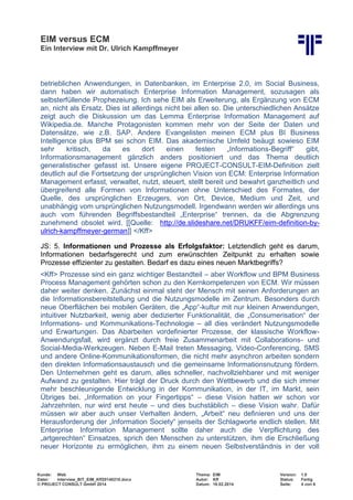 EIM versus ECM
Ein Interview mit Dr. Ulrich Kampffmeyer
Kunde: Web Thema: EIM Version: 1.0
Datei: Interview_BIT_EIM_Kff20140210.docx Autor: Kff Status: Fertig
© PROJECT CONSULT GmbH 2014 Datum: 18.02.2014 Seite: 4 von 6
betrieblichen Anwendungen, in Datenbanken, im Enterprise 2.0, im Social Business,
dann haben wir automatisch Enterprise Information Management, sozusagen als
selbsterfüllende Prophezeiung. Ich sehe EIM als Erweiterung, als Ergänzung von ECM
an, nicht als Ersatz. Dies ist allerdings nicht bei allen so. Die unterschiedlichen Ansätze
zeigt auch die Diskussion um das Lemma Enterprise Information Management auf
Wikipedia.de. Manche Protagonisten kommen mehr von der Seite der Daten und
Datensätze, wie z.B. SAP. Andere Evangelisten meinen ECM plus BI Business
Intelligence plus BPM sei schon EIM. Das akademische Umfeld beäugt sowieso EIM
sehr kritisch, da es dort einen festen „Informations-Begriff“ gibt,
Informationsmanagement gänzlich anders positioniert und das Thema deutlich
generalistischer gefasst ist. Unsere eigene PROJECT-CONSULT-EIM-Definition zielt
deutlich auf die Fortsetzung der ursprünglichen Vision von ECM: Enterprise Information
Management erfasst, verwaltet, nutzt, steuert, stellt bereit und bewahrt ganzheitlich und
übergreifend alle Formen von Informationen ohne Unterschied des Formates, der
Quelle, des ursprünglichen Erzeugers, von Ort, Device, Medium und Zeit, und
unabhängig vom ursprünglichen Nutzungsmodell. Irgendwann werden wir allerdings uns
auch vom führenden Begriffsbestandteil „Enterprise“ trennen, da die Abgrenzung
zunehmend obsolet wird. [[Quelle: http://de.slideshare.net/DRUKFF/eim-definition-by-
ulrich-kampffmeyer-german]] </Kff>
JS: 5. Informationen und Prozesse als Erfolgsfaktor: Letztendlich geht es darum,
Informationen bedarfsgerecht und zum erwünschten Zeitpunkt zu erhalten sowie
Prozesse effizienter zu gestalten. Bedarf es dazu eines neuen Marktbegriffs?
<Kff> Prozesse sind ein ganz wichtiger Bestandteil – aber Workflow und BPM Business
Process Management gehörten schon zu den Kernkompetenzen von ECM. Wir müssen
daher weiter denken. Zunächst einmal steht der Mensch mit seinen Anforderungen an
die Informationsbereitstellung und die Nutzungsmodelle im Zentrum. Besonders durch
neue Oberflächen bei mobilen Geräten, die „App“-kultur mit nur kleinen Anwendungen,
intuitiver Nutzbarkeit, wenig aber dedizierter Funktionalität, die „Consumerisation“ der
Informations- und Kommunikations-Technologie – all dies verändert Nutzungsmodelle
und Erwartungen. Das Abarbeiten vordefinierter Prozesse, der klassische Workflow-
Anwendungsfall, wird ergänzt durch freie Zusammenarbeit mit Collaborations- und
Social-Media-Werkzeugen. Neben E-Mail treten Messaging, Video-Conferencing, SMS
und andere Online-Kommunikationsformen, die nicht mehr asynchron arbeiten sondern
den direkten Informationsaustausch und die gemeinsame Informationsnutzung fördern.
Den Unternehmen geht es darum, alles schneller, nachvollziehbarer und mit weniger
Aufwand zu gestalten. Hier trägt der Druck durch den Wettbewerb und die sich immer
mehr beschleunigende Entwicklung in der Kommunikation, in der IT, im Markt, sein
Übriges bei. „Information on your Fingertipps“ – diese Vision hatten wir schon vor
Jahrzehnten, nur wird erst heute – und dies buchstäblich – diese Vision wahr. Dafür
müssen wir aber auch unser Verhalten ändern, „Arbeit“ neu definieren und uns der
Herausforderung der „Information Society“ jenseits der Schlagworte endlich stellen. Mit
Enterprise Information Management sollte daher auch die Verpflichtung des
„artgerechten“ Einsatzes, sprich den Menschen zu unterstützen, ihm die Erschließung
neuer Horizonte zu ermöglichen, ihm zu einem neuen Selbstverständnis in der voll
 