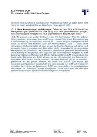 EIM versus ECM
Ein Interview mit Dr. Ulrich Kampffmeyer
Kunde: Web Thema: EIM Version: 1.0
Datei: Interview_BIT_EIM_Kff20140210.docx Autor: Kff Status: Fertig
© PROJECT CONSULT GmbH 2014 Datum: 18.02.2014 Seite: 5 von 6
elektronischen, zunehmend automatisierten Arbeitswelt verhelfen Es bedarf daher nicht
nur eines neuen Marktbegriffes, es Bedarf einer neuen Vision! </Kff>
JS: 6. Neue Anforderungen und Konzepte: Gehen mit dem Blick auf Informations-
Management (ganz gleich ob EIM oder ECM) auch neue praxisrelevante Lösungen,
neue technologische Konzepte oder neue organisatorische Betrachtungen einher?
<Kff> Wir erleben einen großen Umbruch in den ITK-Technologien. Web 2.0, Mobility,
Cloud, Analytics, Automation, Internet-of-Things, intuitive Nutzbarkeit, Personalisierung
& Individualisierung, Ausforschung, Industrie 4.0… um nur ein paar Schlagworte in den
Raum zu stellen. Das Problem vieler der Kommunikations- und IT- sowie damit
verbundenen Softwareansätze ist, dass sie auf die flüchtige Nutzung, auf adhoc- und
temporäre Nutzung ausgelegt sind. Hier fehlen häufig die Ansätze für das eigentliche
Management der Information, die Information Governance, geordnete Aufbewahrung
und Erhaltung der Nutzbarkeit. Hier liegt eine der herausragenden Aufgaben für EIM
Enterprise Information Management. Mit der Funktionalität von EIM, einschließlich des
traditionellen Rückgrats von ECM, können wir die Informationsflut erst beherrschen,
Information wirtschaftlich nutzbar machen. Und diese Botschaft gilt es zu vermitteln,
gemeinsam mit der ganzen Branche. Als Vision und Zukunft. Zum Nutzen der
Anwender, zum Nutzen der Gesellschaft! Und wenn sich alle nun „EIM“ auf ihre Banner
schreiben, dann können wir das Akronym „ECM“ auch anschließend für etwas Wichtiges
neu nutzen: für „Enterprise Change Management“. Ohne das Leben des ständigen
Wandels wird auch aus dem Informationsmanagement nichts! </Kff>
 