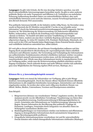 Langegger: Es gibt viele Gründe, die für eine derartige Initiative sprechen, was sich
durch unterschiedliche Interessensgruppen bemerkbar macht. Da gibt es unter anderem
politische Motive wie mehr Transparenz und Effizienz (z.B. Verhindern von mehrfacher
Erfassung/Aufbereitung derselben Daten von unterschiedlichen Stellen), aber auch
wirtschaftliche Interessen sowie auch das Interesse, neueste Forschungsergebnisse aus
dem Bereich Semantic Web anzuwenden.

Was politische Interessen betrifft, ist die Initiative nichts völlig Neues. Im November 2005
wurde in Österreich die EU Direktive 2003/98/EC (“on the re-use of public sector
information”) durch das Informationsweiterverwendungsgesetz (IWG) umgesetzt. Ziel des
Gesetzes ist “die Erleichterung der Weiterverwendung von Dokumenten öffentlicher
Stellen, insbesondere, um dadurch die Erstellung neuer Informationsprodukte und
-dienste zu fördern.” Es handelt sich dabei um keine Verpflichtung zur Freigabe
öffentlicher Daten, sondern um eine klare rechtliche Regelung und einen transparenten,
allgemeinen Zugang. In vielen EU-Ländern (UK, Finnland, Niederlande, Dänemark, etc.)
sowie auch in den USA und Kanada haben Regierungen dieses Potential bereits erkannt
und vorbildliche Initiativen unterstützt bzw. selbst initiiert.

EU-weit gibt es derzeit Initiativen, die auf diesem Grundgedanken aufbauen und den
Zugang durch standardisierte Beschreibung der zugrundeliegenden Daten erheblich
verbessern und effizienter machen. Die Verwendung und Verknüpfung der Informationen
aus aufbereiteteden Textdokumenten erfordert erheblichen Aufwand, welcher von jedem
Nutzer mehrfach manuell unternommen werden muss, weil die Informationen nicht
maschinenlesbar sind. Würde man diese Informationen bereits in standardisierter Form
zur Verfügung stellen, würde man die Weiterverwendung erheblich erleichtern und den
Zugang vereinfachen. Durch sinkende Kosten und mehr Effizienz würden sich außerdem
ganz neue Möglichkeiten der Nutzung ergeben (Web services, Mashups, etc.).



Können Sie 2, 3 Anwendungsbeispiele nennen?

Langegger: Steht erst einmal die Infrastruktur zur Verfügung, gibt es jede Menge
denkbare Anwendungsbeispiele. Durch den Einsatz offener Standards können öffentliche
Informationen in alle möglichen bestehenden Anwendungen, Internetseiten und -dienste
eingebunden werden. Es werden aber sicher auch völlig neue dezidierte Dienste von
öffentl. Stellen, Medien, Unternehmen, Vereinen und Einzelpersonen entstehen.

Zum Beispiel:

   1. Bürgerservices (können von verschiedenen “Dritten” angeboten werden, die Daten
      stammen jeweils von der öffentlichen Verwaltung): Visualisierung von Daten über
      die Gesundheitsversorung, Familienunterstützung & Bildungsmöglichkeiten in
      versch. Gemeinden oder Informationen zur Verkehrsversorgung/-planung in der
      Region. Bessere Information der Bevölkerung über politische Vorgänge im
      Parlament, Landtagen, Gemeinden durch Integration von aktuellen Daten ins
      Webangebot verschiedener Medien usw.
   2. Marketingabteilungen von Unternehmen würden vom leichteren und effizienteren
      Zugang zu demografischen Informationen durch automatisierte Integration in
      eigene Berechnungsmodelle profitieren.
   3. Geografische Informationssysteme verschiedener Art und für unterschiedliche
      Zwecke könnten sehr einfach demografische Informationen einblenden (Mashups).
 