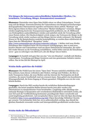 Wie hängen die Interessen unterschiedlicher Stakeholder (Medien, Un-
ternehmen, Verwaltung, Bürger, Konsumenten) zusammen?

Blumauer: Nutznießer einer Open Data Politik wären vor allem Unternehmen, Verwal-
tung und die Bürger. Einerseits könnten die Unternehmen zum Beispiel auf hochwertiges
demographisches Datenmaterial zugreifen und könnten dieses mittels "Mashups" mit
ihren eigenen Daten im Sinne einer verbesserten "Market Intelligence" vernetzen. Bürger
würden langfristig durch den Transparenzierungsschritt profitieren, da z.B. Mißbrauch
von Fördergeldern undurchführbarer würden und natürlich würde die Verwaltung selbst
einen Nutzen ziehen: Die Glaubwürdigkeit würde steigen, das Vertrauen der Bürger in die
Verwaltung würde wieder wachsen und das Bürger-Service würde verbessert. Ein Beispiel:
Waren in UK die Katasterkarten zunächst kostenpflichtig, so wurden diese schrittweise als
Open Data der Öffentlichkeit "übergeben" (siehe:
http://www.communities.gov.uk/news/corporate/1385429 ). Seither sind zwar direkte
Einnahmen über Gebühren beim UK Government zurückgegangen, aber es sind neue,
kreative Dienste und Unternehmen rund um dieses Datenmaterial entstanden, die natür-
lich wieder Steuern an die Verwaltung zurückführen, welche höher sind als die Einnahmen
zuvor - ganz zu schweigen vom Mehrwert, den die Bürger davon haben.

Langegger: Es handelt sich ganz klar um eine “win-win Situation”, weshalb sich Medien,
Unternehmen, Verwaltung und Bürger formieren und eine gemeinsame Initiative starten
sollten. Das ist das Ziel des Meetups im April.


Welche Rolle spielt hier die Politik?

Blumauer: Die Politik kann bei einem "Open Data" Prozess natürlich erheblichen Ein-
fluss nehmen, kann diesen verhindern oder fördern. Gefragt sind Politiker, die Mut zu
mehr Transparenz haben, die neue Medien und das Internet der Partizipation als Kraft
verstehen, die unsere Gesellschaft rund um erneuern kann. Dazu gehört eine koordinierte
Wissengesellschaft, die freien Zugang zu Wissen garantiert. Wikipedia war erst der erste
Schritt dorthin.

Langegger: Durch das IWG wurden bereits die rechtlichen Rahmenbedingungen
geschaffen, das heisst staatliche Stellen können bereits jetzt aktiv werden und
Informationen in standardisierter Form bereitstellen. Langfristig sollte allerdings eine
nationale Strategie in Kooperation mit verschiedenen Stakeholdern entwickelt werden, die
zum Teil auch die Veröffentlichung bestimmter grundlegender Daten vorschreibt und
somit langfristig gewährleistet. Auf europäischer Ebene sind wir über die Open Knowledge
Foundation http://www.opendefinition.org/okd/ (Open Knowledge Definition1) bereits
gut vernetzt. Von technischer Seite her, ist es außerordentlich wichtig, dass überall die
gleichen Standards verwendet werden und Interoperabilität gewährleistet werden kann.



Welche Rolle die Öffentlichkeit?

1 Die Unterscheidung zw. Daten und Wissen ist hier irrelevant, in der Informationstheorie gibt es allerdings eine klare
  Hierarchie: Daten/Information/Wissen/Weisheit; Wissen wird aus Informationen generiert, Informationen werden
  durch Daten repräsentiert
 