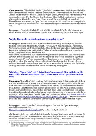 Blumauer: Die Öffentlichkeit ist die "Triebfeder" von Open Data Initiativen schlechthin.
Viele Ideen stammen von der "Internet-Öffentlichkeit", von Communities, die sich seit
Jahren mit Themen wie Science Commons, Open Access, Open Source oder Semantic Web
auseinandersetzen. Um das Thema einer breiteren Öffentlichkeit zugänglich zu machen
gilt nun eines: Klarstellen, was Open (Government) Data tatsächlich ist, was damit
bezweckt wird und was nicht. Open Data hat etwa gar nichts damit zu tun, dass private
Daten veröffentlicht werden sollen - aber Verwechslungen entstehen oft schneller als man
will.

Langegger: Grundsätzlich betrifft es ja alle Bürger, also jede/n, der/die Interesse an
dieser Thematik hat, sollte sich über Vereine bzw. Interessensgruppen aktiv einbringen.


Welche Daten gibt es überhaupt und wem gehören sie?

Langegger: Zum Beispiel Daten zur Gesundheitsversorung, Beschäftigung, Soziales,
Bildung, Forschung, Kriminalität, Öffentl. Verkehr, KFZ-Registrierungen, Straßenbau,
Wirtschaftsleistung, VGR, Staatshaushalt, offizielles Firmenverzeichnis, Katasterdaten,
Bauwesen, Informationen zu Gebäuden/Anlagen/Landwirtschaftsflächen, geologische
Daten, Energie & Umwelt, Tourismus, etc.
Viele dieser Daten werden von staatlichen Organisationen gesammelt und verwaltet und
gehören demnach dem Staat, also den Österreichern und sollten daher auch öffentlich
zugänglich sein (“open”). Je nach rechtlicher Lage kann es aber sein, dass sie nicht so
einfach veröffentlicht werden können. Allerdings haben bereits viele Staaten erkannt,
welchen Nutzen sie daraus ziehen, wenn sie auch Daten die z.B. von externen Firmen im
Auftrag des Staates erstellt werden, an die Bevölkerung weitergeben.


Wie hängt "Open Data" mit "Linked Data" zusammen? Bitte definieren Sie
(kurz) die Unterschiede: Open Data, Linked Open Data, Open Government
Data

Blumauer: "Open Data" sind zunächst Datenquellen, die den 8 Grundprinzipien folgen,
u.a. also Maschinenverarbeitbarkeit. Werden nun 2 oder mehrere Quellen mit Hilfe von
RDF, also der Basistechnologie des Semantic Web, verlinkt, so spricht man von Linked
Data. Linked Data Mechanismen können grundsätzlich auf alle Daten (auch Enterprise
Daten) angewandt werden; passiert dies aber mit Open Data, so spricht man von Linked
Open Data. Dieser Bereich ist in den letzten beiden Jahren enorm gewachsen, es ist die so
genannte Linked Open Data Cloud (LOD Cloud) entstanden (siehe: http://blog.semantic-
web.at/wp-content/uploads/2009/05/lod_cloud_growth_2009.jpg ). Open Government
Data sind also Daten der Öffentlichen Verwaltung, die den 8 Grundprinzipien folgen.


Langegger: Unter “open data” verstehe ich genau das, was die Open Knowledge
Foundation definiert hat:
http://www.opendefinition.org/okd/ (Open Knowledge Definition2)

Also barrierefreier und nicht diskriminierender Zugang (Kosten nur als Grenzkosten für
die Reproduktion, im Internet deshalb kostenfrei), Möglichkeit zur Wiederverwendung
und auch Redistribution mit gleichzeitiger Kennzeichnung (Attribution).
2 Die Unterscheidung zw. Daten und Wissen ist hier irrelevant, in der Informationstheorie gibt es allerdings eine klare
  Hierarchie: Daten/Information/Wissen/Weisheit; Wissen wird aus Informationen generiert, Informationen werden
  durch Daten repräsentiert
 