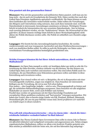 Was passiert mit den gesammelten Daten?

Blumauer: Was mit den gesammelten und publizierten Daten passiert, weiß man am An-
fang nicht - das ist auch ein Grundprinzip des Semantic Web. Daten werden hier nach den
Linked Data Prinzipien Applikations-agnostisch veröffentlicht. Die Daten können so nach
dem Gutdünken des Anwenders weiterverlinkt werden. Dabei sollten die Verwaltungen
den Bürgern und Unternehmen ruhig zutrauen, dass auch diese imstande sind, wertvolle
Datenbestände in interessante Anwendungen ummünzen zu können. Wichtigster Prozess-
Schritt ist jedoch die Interpretation der neu vernetzten Datenbestände - hier ist bislang
noch zuwenig diskutiert worden, wie das "funktionieren" könnte. Die Wissenschaft ist also
gefordert, da dieser immens wichtige letzte Schritt in dieser Wertschöpfungskette nicht
alleine der Politik überlassen werden sollte. Die Politik ist schließlich zum Handeln aufge-
fordert!


Langegger: Wie bereits bei den Anwendungsbeispielen beschrieben. Sie werden
wiederverwendet und zwar transparent, barrierefrei und ohne Wettbewerbsverzerrungen –
auch von staatlichen Stellen selbst. Es sollte ja auch die Weitergabe von Daten unter
verschiedenen Verwaltungseinheiten bestmöglich gewährleistet sein.



Welche Gruppen könnten Sie bei Ihrer Arbeit unterstützen, durch welche
Maßnahmen?

Blumauer: An Open Data mangelt es nicht, wir benötigen daher gar nicht so sehr die Un-
terstützung der Data-Provider, sondern vielmehr von den Kreisen, die den Nutzen von
Linked Open Data auch verstehen und einsetzen wollen. Das sind neben Politik auch Un-
ternehmen, die aus Datenfluten neue Erkenntnisse gewinnen wollen und daher in diese
Entwicklung auch investieren wollen.

Langegger: Erst einmal wollen wir mit 1-2 Beispielen, die wir in Kooperation mit einer
Verwaltungsstelle erarbeiten, zeigen was möglich ist. Dazu brauchen wir interessierte
Kollegen aus der Verwaltung, die wir ja zum Teil schon haben.
Eine andere – eher langfristige Aufgabe – wird es sein, Überzeugungskraft zu leisten und
ggf. die rechtlichen Rahmenbedingungen anzupassen. Dazu brauchen wir alle möglichen
Stakeholder an unserer Seite, sowie auch Politiker und Juristen.
Parallel dazu werden wir gemeinsam mit der Open Knowledge Foundation auf
europäischer Ebene guidelines erarbeiten und “best practice” Lösungen austauschen. Wir
haben den Vorteil, dass es bereits einige Länder wie GB, Finnland, Holland, Dänemark,
Deutschland gibt, die uns ein paar Schritte voraus sind. Somit profitieren wir natürlich
von Erfahrungen in diesen Ländern.




Was soll sich wünschenswerterweise – etwa in einem Jahr – durch die öster-
reichische Initiative verändert haben? In fünf Jahren?

Blumauer: Das Thema (Linked) Open Government Data sollte in einem Jahr in Österre-
ich öffentlich diskutiert und weitgehend verstanden und angenommen sein. Neben einigen
organisatorischen Maßnahmen, sollten vor allem erste konkrete Projekte gestartet sein.
Man möchte ja schließlich nicht der letzte sein, der auf den fahrenden Zug aufspringt -
 