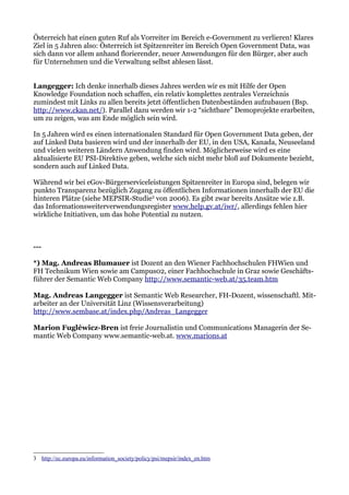 Österreich hat einen guten Ruf als Vorreiter im Bereich e-Government zu verlieren! Klares
Ziel in 5 Jahren also: Österreich ist Spitzenreiter im Bereich Open Government Data, was
sich dann vor allem anhand florierender, neuer Anwendungen für den Bürger, aber auch
für Unternehmen und die Verwaltung selbst ablesen lässt.


Langegger: Ich denke innerhalb dieses Jahres werden wir es mit Hilfe der Open
Knowledge Foundation noch schaffen, ein relativ komplettes zentrales Verzeichnis
zumindest mit Links zu allen bereits jetzt öffentlichen Datenbeständen aufzubauen (Bsp.
http://www.ckan.net/). Parallel dazu werden wir 1-2 “sichtbare” Demoprojekte erarbeiten,
um zu zeigen, was am Ende möglich sein wird.

In 5 Jahren wird es einen internationalen Standard für Open Government Data geben, der
auf Linked Data basieren wird und der innerhalb der EU, in den USA, Kanada, Neuseeland
und vielen weiteren Ländern Anwendung finden wird. Möglicherweise wird es eine
aktualisierte EU PSI-Direktive geben, welche sich nicht mehr bloß auf Dokumente bezieht,
sondern auch auf Linked Data.

Während wir bei eGov-Bürgerserviceleistungen Spitzenreiter in Europa sind, belegen wir
punkto Transparenz bezüglich Zugang zu öffentlichen Informationen innerhalb der EU die
hinteren Plätze (siehe MEPSIR-Studie3 von 2006). Es gibt zwar bereits Ansätze wie z.B.
das Informationsweiterverwendungsregister www.help.gv.at/iwr/, allerdings fehlen hier
wirkliche Initiativen, um das hohe Potential zu nutzen.



---

*) Mag. Andreas Blumauer ist Dozent an den Wiener Fachhochschulen FHWien und
FH Technikum Wien sowie am Campus02, einer Fachhochschule in Graz sowie Geschäfts-
führer der Semantic Web Company http://www.semantic-web.at/35.team.htm

Mag. Andreas Langegger ist Semantic Web Researcher, FH-Dozent, wissenschaftl. Mit-
arbeiter an der Universität Linz (Wissensverarbeitung)
http://www.sembase.at/index.php/Andreas_Langegger

Marion Fugléwicz-Bren ist freie Journalistin und Communications Managerin der Se-
mantic Web Company www.semantic-web.at. www.marions.at




3 http://ec.europa.eu/information_society/policy/psi/mepsir/index_en.htm
 