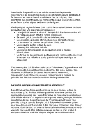 interviewés. La première chose est de se mettre à la place de
l’interviewé et de trouver des manières de stimuler l’activité cérébrale. Il
faut cesser les conceptions formalistes et les techniques, plus
scientistes que scientifiques, qui manquent presque toujours l’essentiel,
en se fixant sur les signes extérieurs de la rigueur.

Voici quelques règles de base pour construire un questionnaire motivant
débouchant sur une expérience impliquante :
  • Un sujet intéressant et attractif : le sujet doit être intéressant et s’il
      ne l’est pas a priori il faut le rendre intéressant
  • Se sentir guidé dans le déroulement de l’enquête
  • Des questions précises et immédiatement compréhensibles
  • Le sentiment de pouvoir s’exprimer et d’être utile
  • Une enquête qui fait le tour du sujet
  • Une enquête ludique et animée
  • Une durée d’interrogation en adéquation avec le niveau
      d’implication
  • Un format de questionnaire qui favorise une réponse réfléchie : voir
      à ce sujet nos réflexions sur le questionnaire panoramique vs
      séquentiel


Chaque enquête doit être l’occasion pour l’interviewé d’apprendre sur soi
et sur le monde. Le questionnaire doit donner des infos, susciter des
réactions, mobiliser les émotions, les souvenirs, le ressenti,
l’imagination. Les interviewés doivent recevoir dans la mesure du
possible des feedbacks en cours ou en fin de questionnaire.


As-tu des exemples de questionnaires stimulants ?

En éditorialisant certains questionnaires, on peut doubler le taux de
retour alors qu’au final les mêmes questions auront été posées. Le
configurateur proposé par Harris Interactive où l’interviewé construit son
offre idéale à l’aide d’un logiciel montre qu’une interrogation peut se faire
sous forme de jeu. Le phénomène du Tryvertising illustre une voie
possible puisque dans le Sample Lab à Tokyo des interviewés paient
pour accéder en avant-première à des nouveaux produits et pour donner
leur avis. Dans ce cas, on joue sur la curiosité des consommateurs vis-à-
vis de la nouveauté. Une dotation originale ou l’envoi d’un produit à
essayer à domicile sont des moyens simples de mobiliser l’intérêt.




                                                                       Page 4/5
 