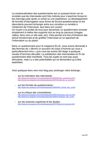 La contextualisation des questionnaires est un puissant levier car on
constate que les interviewés sont très motivés pour s‘exprimer lorsqu’on
les interroge juste après un achat ou une expérience. Le développement
de formats d’interrogation sous forme de forums-questionnaires où les
répondants peuvent échanger entre eux constitue un remède à
l’isolement de l’interviewé, seul dans son couloir.
Un moyen à la portée de tous pour dynamiser un questionnaire consiste
simplement à mettre des supports tout au long du parcours (images,
vidéos, liens vers un site web, etc). Cela permet à la fois d’introduire des
stimuli émotionnels et de gratifier l’interviewé en lui apportant de
l’information ou du plaisir.

Dans un questionnaire pour le magazine ELLE, nous avions demandé à
des femmes de « décrire un souvenir de corps d’homme qui vous a
particulièrement ému » puis nous les avions fait réagir à quelques
visuels d’hommes dénudés. La satisfaction des interviewées en fin de
questionnaire était manifeste. Tous les sujets ne sont pas aussi
stimulants, mais il y a des potentialités qui ne demandent qu’à être
exploitées.


Voici quelques liens vers mon blog pour prolonger notre échange :

   -   sur la motivation des interviewés :
       http://testconso.typepad.com/marketingetudes/2006/05/des_questionnai.html
       http://testconso.typepad.com/marketingetudes/2007/04/stimuler_et_ent.html


   - sur les formats de questionnaires :
       http://testconso.typepad.com/marketingetudes/2006/04/le_format_des_q.html


   -   sur la critique des universitaires :
       http://testconso.typepad.com/marketingetudes/2006/12/livresse_des_so.html
       http://testconso.typepad.com/marketingetudes/2006/01/lhistoire_des_s.html


   - sur les sciences cognitives et les études :
       http://testconso.typepad.com/marketingetudes/2007/08/pub-et-sciences.html




                                                                                   Page 5/5
 