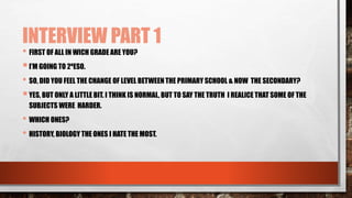 INTERVIEW PART 1
• FIRST OF ALL IN WICH GRADE ARE YOU?
I’M GOING TO 2ºESO.
• SO, DID YOU FEEL THE CHANGE OF LEVEL BETWEEN THE PRIMARY SCHOOL & NOW THE SECONDARY?
YES, BUT ONLY A LITTLE BIT. I THINK IS NORMAL, BUT TO SAY THE TRUTH I REALICE THAT SOME OF THE
SUBJECTS WERE HARDER.
• WHICH ONES?
• HISTORY, BIOLOGY THE ONES I HATE THE MOST.
 