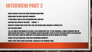 INTERVIEW PART 2
• NOW I’M GOING TO ASK YOU MORE PERSONAL QUESTIONS
• WHICH WAS THE MOST HAPPIEST MOMENT?
 IT WAS WHEN I WAS IN THE PLAYGROUND AND I FOUD 10€
• AND NOW THE OPPOSITE THE MOST ```PAINFUL´´?
 WHEN MY TEACHER SAID TO ME THAT I FAIL THE RETAKE EXAM, BEACAUS I STUDIED A LOT.
 AND YOU HAVE SOME?
• YES, SO I WAS IN THE MIDDLE OF A CLASS & I’M A PERSON VERY SHY TO THE TEACHERS & I HAVE A PROBLEM THAT MY
NOSE BLEEDS VERY EASILY, IT START BLEEDING SO WITH ONE HAND I TRIED TO STOP THE BLOOD FLOW TO THE DESK AND
WITH THE OTHER I RAISE MY HAND BUT THE TEACHER NOTAICE MY AFTER 10 MINUTES OF STRESS.
• FINALLY THE LAST QUESTION, YOUR MOST MEMORABLE MOMENT?
 WHEN I FIRST TIME I CHEAT IN AN EXAM, BECAUSE OF THE NERVOUS I WAS.
 