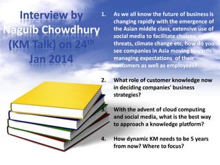 Interview by 1.
Naguib Chowdhury
(KM Talk) on 24th
Jan 2014

As we all know the future of business is
changing rapidly with the emergence of
the Asian middle class, extensive use of
social media to facilitate choices, cyber
threats, climate change etc, how do you
see companies in Asia moving towards
managing expectations of their
customers as well as employees?

2.

What role of customer knowledge now
in deciding companies' business
strategies?

3.

With the advent of cloud computing
and social media, what is the best way
to approach a knowledge platform?

4.

How dynamic KM needs to be 5 years
from now? Where to focus?

 