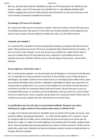 20/7/2015 Detaille Article
http://ejournal.midi­olympique.fr/epaper/xml_epaper/Rouge/20_07_2015/pla_4995_Midi_Olympique_Rouge/xml_arts/art_29689928.xml 2/7
Bien sûr, elle avait dans l’idée de crédibiliser le projet. La FFR voulait garnir son effectif par des
joueurs « taillés » pour le VII mais avec une notoriété Top 14. Jean­Baptiste Gobelet s’était
d’ailleurs engagé juste avant moi. Mais quand je parle d’anonymat, je veux dire aussi que, sur le
circuit mondial, je devenais complètement anonyme. 
Ce passage à VII vous a­t­il changé ?
Oui, parce qu’il a fallu que je me remette en question. Que je me mette au travail. Non pas que je
ne travaillais pas avant mais quand on arrive dans une nouvelle discipline où les exigences sont
autres et que le corps n’est pas habitué à travailler pour cela, il y a des efforts à fournir. 
Lesquels, par exemple ?
Je n’ai jamais été un fainéant à XV dans la préparation physique, j’ai toujours été dans le haut du
panier. Mais quand je suis arrivé à VII et que j’ai passé les tests, j’étais le dernier de la classe… Et
puis, on a tous un peu d’orgueil. Je me suis dit que si je ne faisais rien, j’allais donner raison à
ceux qui m’avaient dit qu’à 32 ans j’étais trop vieux. Aujourd’hui, c’est d’ailleurs encore ma
première source de motivation. Montrer que ce n’est pas l’âge qui fait le joueur, mais la forme
physique. 
Aucun regret sur votre choix, donc ?
Non, il ne faut jamais regretter ! Je suis parti assez vite de Perpignan, j’ai emmené ma famille avec
moi. Il a fallu aller là où toute personne du Sud de la France tremble un peu à l’idée de devoir y
déménager, à la capitale. Quand on est né dans le Sud, on n’envisage jamais d’aller à Paris, parce
que ça paraît effroyable (rires). Pourtant, l’adaptation a été tellement rapide, que, aujourd’hui, on
n’est pas près de quitter Paris ! On y a trouvé notre équilibre et la vie là­haut convient très bien à
ma femme et ma fille. On s’entraîne à Marcoussis toute l’année. Ça peut faire peur à ceux qui
connaissent Marcoussis, on connaît le surnom de Marcatraz, sauf que quand on y arrive le matin
et qu’on en repart le soir, c’est un superbe outil de travail. On n’a pas tout à fait la même vision de
l’endroit que ceux qui y passent leur été, notamment en ce moment (rires). 
La qualification pour les JO a été un accouchement difficile. Pourquoi une nation
historique du rugby comme la France peine­t­elle autant à s’affirmer à VII ?
Le rugby à VII n’est pas entré dans les mentalités. Ceux qui aiment le XV veulent voir du jeu, mais
aussi des mêlées, des groupés pénétrants… Il y a des incontournables à XV. La preuve : quand
on change la règle de la mêlée, tout le monde lève les bras au ciel parce qu’on est en train de
dénaturer le rugby ! Le rugby à VII a été longtemps uune pratique de fin de saison, quelque chose
de fun. Sauf que pendant que les gens pensaient ça, la terre a continué à tourner. Et elle a tourné
plutôt vite au point que le discipline est devenue olympique, après le succès du projet porté par un
Français, Bernard Lapasset. 
 