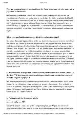 20/7/2015 Detaille Article
http://ejournal.midi­olympique.fr/epaper/xml_epaper/Rouge/20_07_2015/pla_4995_Midi_Olympique_Rouge/xml_arts/art_29689928.xml 3/7
Vous qui parcourez le monde lors des étapes des World Series, quel est votre regard sur la
popularité du VII ailleurs ?
On dit souvent qu’en France, on a dix ans de retard sur les autres nations. En trois ans, j’ai
mesuré ce retard. Tu joues aux quatre coins du monde dans des stades remplis de 40, 50 ou 60
000 personnes qui viennent voir du VII. Toi, tu rentres, t’as gagné une Bowl, et les gens te disent
que c’est génial, qu’on a gagné la Coupe ! Ouais, c’est ça… (rires) Ça prouve que les gens ne
savent pas ce qu’on a gagné. Il y a un décalage. Tu sors d’un endroit où la ville s’arrête de vivre
pour cette compétition, et quand tu reviens chez toi, c’est comme si tu avais gagné un slalom en
kayak ! 
N’êtes­vous pas frustré par ce manque d’intérêt populaire chez nous ?
Non. Je me dis que j’ai la possibilité de rendre une discipline mieux connue dans mon pays. C’est
une mission. Moi, j’estime qu’on est les ambassadeurs d’une nouvelle discipline. Même si le VII
existe depuis longtemps, il reste une nouvelle pratique chez nous. Après, il ne faut pas se leurrer
sur ce qui attire les gens… En France, on a l’un des sports collectifs les plus titrés, le handball. Or,
quand les handballeurs ont terminé leur compétition mondiale ou olympique, recueillent­ils la
même ferveur qu’en pleine compétition ? Et à quel moment d’une compétition les gens se mettent­
ils réellement à les suivre ? En demi­finale ? Eh bien, on est un peu comme eux, sauf qu’on n’a
rien gagné. En termes d’image, on part du même endroit : il faut convaincre les gens. Et pour cela,
il faut des résultats. Cela dit, je pense que l’onde de popularité du VII a pris un virage le week­end
dernier avec notre qualification. Les gens ont pris conscience que le rugby entrait réellement dans
le cercle olympique. 
Le développement du rugby à VII aura été l’un des grands chantiers du mandat Camou à la
tête de la FFR. Avez­vous donc subi une forte pression fédérale, ces derniers mois, pour
atteindre l’objectif olympique ?
Non. Les dirigeants ont vu qu’on se sentait concernés. Quand tu es sportif de haut niveau et que
tu as un tel truc à décrocher, il n’y a pas besoin de faire dix mille discours… On a eu droit à un
discours du président Camou juste avant de partir à Exeter. C’était le bon timing. Ce n’était pas un
discours de pression, plutôt un supplément d’âme. Depuis le début, il a laissé les rênes à Jean­
Claude Skrela et à Frédéric Pomarel. 
La France pouvait­elle décemment rater le
retour du rugby aux JO ?
C’aurait été faire un « reset » sur quatre à cinq ans de projet. Les Anglais, nos principaux
adversaires européens dans le circuit mondial, étant déjà qualifiés pour les JO, personne n’aurait
 