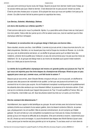 20/7/2015 Detaille Article
http://ejournal.midi­olympique.fr/epaper/xml_epaper/Rouge/20_07_2015/pla_4995_Midi_Olympique_Rouge/xml_arts/art_29689928.xml 5/7
suis pas sorti comme je l’aurai voulu de l’Usap. Quand j’ai joué mon dernier match avec l’Usap, je
ne savais même pas que c’était le dernier. C’est décevant de ne pas pouvoir choisir sa sortie.
C’est la pire des choses pour un joueur. Et la plupart de ceux qui nous ont quittés n’ont pas pu la
choisir. Ce côté humain fait de la peine quand on apprécie les mecs. 
Les Deniau, Gobelet, Albaladejo, Delmas
ont donc été écartés sur critères sportifs ?
C’est comme cela qu’on nous l’a présenté. Après, il y a peut­être autre chose mais ce n’est pas à
moi d’en parler. Cela a été dur parce qu’on a fini la saison avec eux, tout en sachant que le rêve
olympique allait leur échapper. 
Finalement, la construction de ce groupe élargi n’était pas une bonne idée...
Sans résultat, encore une fois, c’est difficile. L’année où je suis arrivé, à deux tournois de la fin, on
était cinquièmes. Derrière, on ne réussit pas trop mal la Coupe du monde en Russie. Là, tu te dis
que ça y est, le phénomène est lancé, on va étoffer le groupe parce qu’il va falloir faire des
rotations, amener de la qualité pour instaurer un peu de concurrence pour ne pas que les mecs se
relâchent. Or, là, le groupe est élargi mais tu as moins de résultats que quand il était restreint.
Donc ce n’était pas la bonne formule. 
Le mérite de la qualification olympique est revenu en grande partie aux joueurs du Top 14
qui vous ont rejoints pour les trois étapes du championnat d’Europe. N’est­ce pas un peu
agaçant pour ceux qui, comme vous, ont fait toute la saison ?
Depuis que je suis arrivé, Jean­Claude Skrela a toujours dit que, si on le pouvait, on étofferait le
groupe avec des joueurs de notoriété et de qualité. Le fait que ces joueurs­là arrivent à ce
moment­là ne m’a donc pas surpris. Ils ont finalement remplacé numériquement et qualitativement
les absents dans des secteurs qui nous faisaient défaut, la puissance et le domaine aérien. C’est
vrai qu’on a entendu ensuite que l’apport des joueurs du Top 14 avait qualifié la France. Moi, ce
qui m’importe, c’est d’aller aux JO. Que les phares soient tournés sur un autre, je m’en fiche. 
Ont­ils vraiment été déterminants ?
Honnêtement, leur apport a été bénéfique au groupe. Ils sont arrivés avec de la bonne humeur,
certains d’entre eux sortaient d’une saison galère, donc ils étaient contents d’être là. Je pense
que, physiquement, ils ont souffert. Dès le premier entraînement, ils ont compris qu’il fallait
galoper. Ils sont arrivés sur une compétition européenne qui n’est pas du niveau mondial et je
pense qu’eux ont mesuré la difficulté de la discipline. S’ils sont amenés à revenir, notamment pour
les JO, chose qui est à envisager, il y aura forcément des étapes des World Series à jouer avec
nous, parce que la marche est plus grande qu’on ne le pense. Tu as beau avoir un nom dans le
 