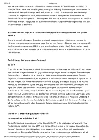 20/7/2015 Detaille Article
http://ejournal.midi­olympique.fr/epaper/xml_epaper/Rouge/20_07_2015/pla_4995_Midi_Olympique_Rouge/xml_arts/art_29689928.xml 6/7
Top 14, être incontournable en championnat, quand tu arrives à VII sur le circuit européen, ce
n’est pas facile. Je ne sais pas si le grand public qui a vu Rémy Grosso marquer plein d’essais l’a
mesuré, mais Rémy Grosso, qui a été performant, en a bavé ! Ils sont arrivés avec beaucoup
d’humilité, sur la pointe de pieds, et quand ils ont assisté à notre premier entraînement, ils
tremblaient un peu des genoux… (sourire) Mais leur aura vis­à­vis des jeunes joueurs du groupe a
motivé ces derniers. Nos jeunes ont eu envie de montrer à Fulgence Ouedraogo que ce sont eux
les pionniers de la discipline. 
Avez­vous touché le jackpot ? Une qualification pour les JO rapporte­t­elle une grosse
prime ?
On ne la connaît même pas ! Quand on a négocié nos contrats, on n’était pas en mesure de
réclamer une quelconque prime parce qu’on était au pied du mur… Donc ce sera une surprise. On
espère une récompense avant Noël et que ce soit un beau cadeau (rires). Je ne me fais pas de
soucis parce que je sais que pour ça, le président est carré. Même si la participation aux JO, c’est
déjà le jackpot. 
Faut­il former des joueurs spécifiquement
au VII ?
C’est déjà le cas. Quand je suis arrivé, Jonathan Laugel, qui était avec les moins de 20 ans, venait
avec nous et, progressivement, il a grignoté son temps de jeu. Même chose pour Steeve Barry et
Stephen Parez. La Fédé a fait le constat, sur la technique individuelle, que le joueur français
régressait. En Nouvelle­Zélande, en Angleterre, la formation du joueur passe par le rugby à VII. La
FFR l’a compris. Elle forme maintenant des joueurs au rugby à VII et par le rugby à VII. Au pole
France, il y a en effet des cycles de rugby à VII imposés pour tous les joueurs, peu importe leur
ligne. Des piliers, des talonneurs, eux aussi, y participent, pour acquérir de la technique
individuelle et une caisse physique. Certains de ces joueurs du pole sont ensuite amenés à jouer
avec France VII Développement sur des tournois annexes comme à Dubaï ou à Las Vegas. Et ils
sont potentiellement amenés à intégrer l’équipe de France. Cette année, Alexandre Gracbling et
Sacha Valleau ont été lancés, dans la lignée de Parez ou Laugel. Il faut des joueurs formés pour le
VII qui puissent prendre le relais des cadres. Cela se passe comme ça dans toutes les grandes
nations du VII. 
Quelle est la problématique pour convaincre
un joueur de se spécialiser à VII ?
Ce qui fait peur aux jeunes joueurs, c’est de quitter le XV, et de ne plus pouvoir y revenir. Pour
l’instant, je n’ai pas fait mon trou à XV, si je viens à VII, est­ce que je ne vais pas disparaître des
écrans ? Ils ont peur d’être bloqués et de ne pas pouvoir en sortir. Pour moi, c’est la seule
problématique. En Nouvelle­Zélande, par exemple, il y a un noyau dur qui ne fait que du VII, et
 