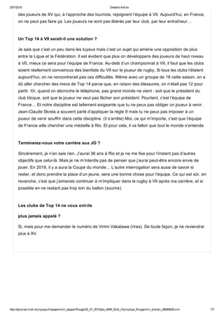 20/7/2015 Detaille Article
http://ejournal.midi­olympique.fr/epaper/xml_epaper/Rouge/20_07_2015/pla_4995_Midi_Olympique_Rouge/xml_arts/art_29689928.xml 7/7
des joueurs de XV qui, à l’approche des tournois, rejoignent l’équipe à VII. Aujourd’hui, en France,
on ne peut pas faire ça. Les joueurs ne sont pas libérés par leur club, par leur entraîneur… 
Un Top 14 à VII serait­il une solution ?
Je sais que c’est un peu dans les tuyaux mais c’est un sujet qui amène une opposition de plus
entre la Ligue et la Fédération. Il est évident que plus on développera des joueurs de haut niveau
à VII, mieux ce sera pour l’équipe de France. Au­delà d’un championnat à VII, il faut que les clubs
soient réellement convaincus des bienfaits du VII sur le joueur de rugby. Si tous les clubs l’étaient
aujourd’hui, on ne rencontrerait pas ces difficultés. Même avec un groupe de 18 cette saison, on a
dû aller chercher des mecs de Top 14 parce que, en raison des blessures, on n’était pas 12 pour
partir. Or, quand on décroche le téléphone, pas grand monde ne vient : soit que le président du
club bloque, soit que le joueur ne veut pas fâcher son président. Pourtant, c’est l’équipe de
France… Et notre discipline est tellement exigeante que tu ne peux pas obliger un joueur à venir.
Jean­Claude Skrela a souvent parlé d’appliquer la règle 9 mais tu ne peux pas imposer à un
joueur de venir souffrir dans cette discipline. (il s’arrête) Moi, ce qui m’importe, c’est que l’équipe
de France aille chercher une médaille à Rio. Et pour cela, il va falloir que tout le monde s’entende. 
Terminerez­vous votre carrière aux JO ?
Sincèrement, je n’en sais rien. J’aurai 36 ans à Rio et je ne me fixe pour l’instant pas d’autres
objectifs que celui­là. Mais je ne m’interdis pas de penser que j’aurai peut­être encore envie de
jouer. En 2018, il y a aura la Coupe du monde… L’autre interrogation sera aussi de savoir si
rester, et donc prendre la place d’un jeune, sera une bonne chose pour l’équipe. Ce qui est sûr, en
revanche, c’est que j’aimerais continuer à m’impliquer dans le rugby à VII après ma carrière, et si
possible en ne restant pas trop loin du ballon (sourire). 
Les clubs de Top 14 ne vous ont­ils
plus jamais appelé ?
Si, mais pour me demander le numéro de Virimi Vakatawa (rires). De toute façon, je ne reviendrai
plus à XV.
 