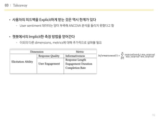 03 Takeaway
10
• 사용자의 피드백을 Explicit하게 받는 것은 역시 한계가 있다

- User sentiment 데이터는 양이 부족해 ANCOVA 분석을 돌리지 못했다고 함

• 챗봇에서의 Implicit한 측정 방법을 얻어간다

- 이외의 다른 dimensions, metrics에 대해 추가적으로 살펴볼 필요
 