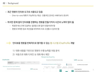 • 최근 챗봇이 인터뷰 도구로 사용되고 있음

- One-to-one 대화가 가능하다는 특성 : 전통적인 온라인 서베이보다 효과적

• 하지만 문제 없이 인터뷰를 진행하는 챗봇을 만들기까지 시간과 노력이 많이 듦

- 목표한 태스크에 도달하는 질문을 오류 없이 만들어내야 함

- 챗봇의 부족한 점과 개선점을 파악하여 지속 수정할 수 있어야 함
02 Background
3
인터뷰용 챗봇을 반복적으로 평가할 수 있는 웹 시스템 iChatProfile 개발

1) 대화 내용을 기반으로 챗봇의 수행 능력을 자동 분석

2) 자동으로 대화 디자인 & 대화 예시 제안
 