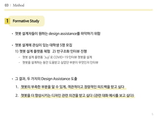 03 Method
5
1 Formative Study
• 챗봇 설계자들이 원하는 design assistance를 파악하기 위함

• 챗봇 설계에 관심이 있는 대학생 5명 모집
 
1) 챗봇 설계 플랫폼 체험 2) 반구조화 인터뷰 진행

- 챗봇 설계 플랫폼 ‘Juji’로 COVID-19 인터뷰 챗봇을 설계

- 챗봇을 설계하는 동안 도움받고 싶었던 부분이 무엇인지 인터뷰

• 그 결과, 두 가지의 Design Assistance 도출
1. 챗봇의 부족한 부분을 알 수 있게, 객관적이고 정량적인 피드백을 받고 싶다
2. 챗봇을 더 향상시키는 디자인 관련 의견을 받고 싶다 (관련 대화 예시를 보고 싶다)
 