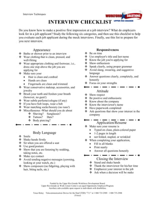 Interview Techniques 

INTERVIEW CHECKLIST 
Do you know how to make a positive first impression at a job interview? What do employers 
look for in a job applicant? Study the following six categories, and then use this checklist to help 
you evaluate each job applicant during the mock interviews. Finally, use this list to prepare for 
you next interview. 

Appearance 
v  Bathe or shower prior to an interview 
v  Wear clothing that is clean, pressed, and 
well­fitting. 
v  Wear appropriate clothing and footwear, i.e., 
dress one step above the job you are 
applying for 
v  Make sure your
·  Hair is clean and combed
·  Hands are clean
·  Fingernails are clean and trimmed 
v  Wear conservative makeup, accessories, and 
jewelry 
v  Brush your teeth and freshen your breath 
(however, no gum!) 
v  Wear subtle perfume/cologne (if any) 
v  If you have belt loops, wear a belt 
v  Wear matching socks/hosiery (no runs!) 
v  Miscellaneous ­What should you do about 
v  Shaving?  Sunglasses? 
v  Tattoos?  Hats? 
v  Body piercing? 

Body Language 
v 
v 
v 
v 
v 

Smile 
Shake hands firmly 
Sit when you are offered a seat 
Use good posture 
Show that you are listening by nodding, 
taking notes, etc. 
v  Make eye contact 
v  Avoid sending negative messages (yawning, 
looking at your watch, etc.) 
v  Show composure (no fidgeting, playing with 
hair, biting nails, etc.) 

Responsiveness 
v 
v 
v 
v 
v 
v 

Be on time 
Use employer's title and last name 
Know the job you're applying for 
Show enthusiasm 
Speak clearly, using proper grammar 
Avoid slang, swearing, and suggestive 
language 
v  Answer questions clearly, completely, and 
honestly 
v  Focus on your strengths 

Attitude 
v 
v 
v 
v 
v 
v 

Show respect 
Be positive and enthusiastic 
Know about the company 
Know the interviewer's name 
Have paperwork completed 
Ask questions that show your interest in the 
company 

Application/Resume 
v  Make sure your resume is
·  Typed on clean, plain­colored paper
·  1­2 pages in length
·  not folded, stapled, or wrinkled 
v  When completing your application,
·  Fill in all blanks
·  Print neatly
·  Answer all questions honestly 

Closing the Interview 
v 
v 
v 
v 

Stand and shake hands 
Thank the interviewer for his/her time 
Emphasize your interest in the job 
Ask when a decision will be make 

Funded by the Upper Rio Grande Workforce Development Board. 
Upper Rio Grande @ Work Career Center is an equal Opportunity Employer/Program. 
Auxiliary aids available upon request to individuals with disabilities. 
Texas Relay:   Telecommunication Device for the Deaf (TDD) “711” or 1 800 735­2989   1 800 735­2988 
(Voice)

 