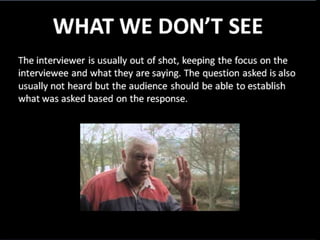 WHAT WE DON’T SEE
• The interviewer is usually out of shot, keeping the
focus on the interviewee and what they are saying
• The question asked is also usually not heard but the
audience should still be able to establish what was
asked based on the response
 