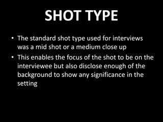 SHOT TYPE
• The standard shot type used for interviews
was a mid shot or a medium close up
• This enables the focus of the shot to be on the
interviewee but also disclose enough of the
background to show any significance in the
setting
 