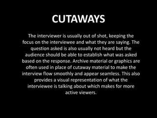 CUTAWAYS
The interviewer is usually out of shot, keeping the
focus on the interviewee and what they are saying. The
question asked is also usually not heard but the
audience should be able to establish what was asked
based on the response. Archive material or graphics are
often used in place of cutaway material to make the
interview flow smoothly and appear seamless. This also
provides a visual representation of what the
interviewee is talking about which makes for more
active viewers.
 