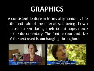 GRAPHICS
A consistent feature in terms of graphics, is the
title and role of the interviewee being shown
across screen during their debut appearance
in the documentary. The font, colour and size
of the text used is unchanging throughout.
 
