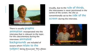 Usually, due to the rule of thirds, 
the interviewee is never positioned in the 
centre of the screen. He/she us 
conventionally sat to the side of the 
screen during the interview. 
There is usually graphic 
animation incorporated into the 
interview that is relevant to the topic. 
For this documentary during the 
interviews animated 
backgrounds are included of 
oceans which relate to the 
subject being discussed. This allows 
the interview to follow the Mis En Scene 
 