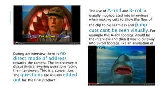 During an interview there is no 
direct mode of address 
towards the camera. The interviewee is 
discussing/answering questions facing 
the interviewer. This is a convention. 
The questions are usually edited 
out for the final product. 
The use of A-roll and B-roll is 
usually incorporated into interviews 
when making cuts to allow the flow of 
the clip to be seamless and jump 
cuts cant be seen visually. For 
example the A-roll footage would be 
the interview and then it would cutaway 
into B-roll footage like an animation of 
some sort. 
