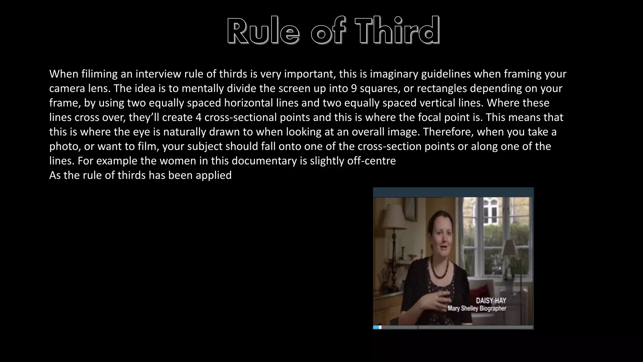 When filiming an interview rule of thirds is very important, this is imaginary guidelines when framing your 
camera lens. The idea is to mentally divide the screen up into 9 squares, or rectangles depending on your 
frame, by using two equally spaced horizontal lines and two equally spaced vertical lines. Where these 
lines cross over, they’ll create 4 cross-sectional points and this is where the focal point is. This means that 
this is where the eye is naturally drawn to when looking at an overall image. Therefore, when you take a 
photo, or want to film, your subject should fall onto one of the cross-section points or along one of the 
lines. For example the women in this documentary is slightly off-centre 
As the rule of thirds has been applied 
 