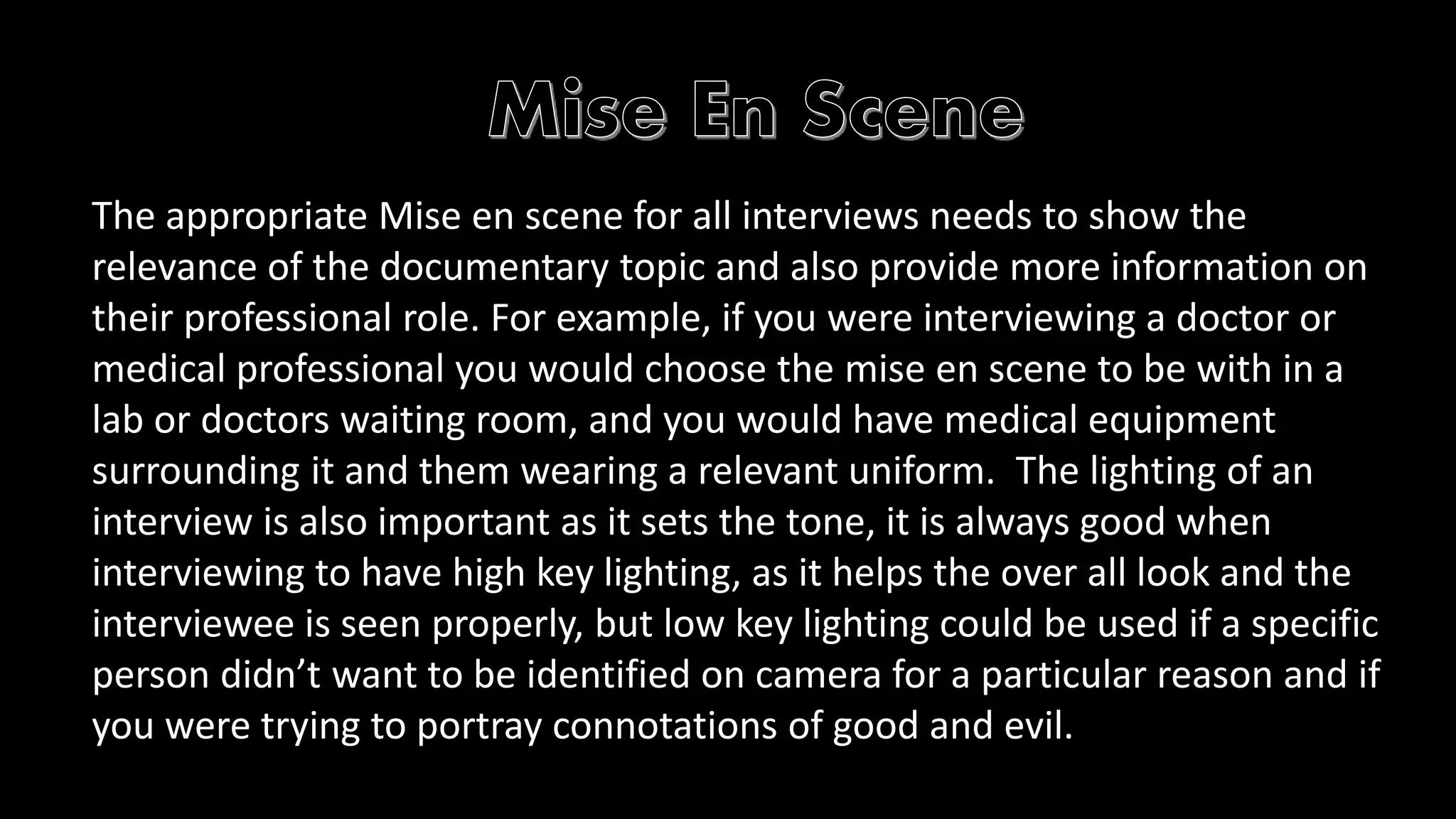 The appropriate Mise en scene for all interviews needs to show the 
relevance of the documentary topic and also provide more information on 
their professional role. For example, if you were interviewing a doctor or 
medical professional you would choose the mise en scene to be with in a 
lab or doctors waiting room, and you would have medical equipment 
surrounding it and them wearing a relevant uniform. The lighting of an 
interview is also important as it sets the tone, it is always good when 
interviewing to have high key lighting, as it helps the over all look and the 
interviewee is seen properly, but low key lighting could be used if a specific 
person didn’t want to be identified on camera for a particular reason and if 
you were trying to portray connotations of good and evil. 
 
