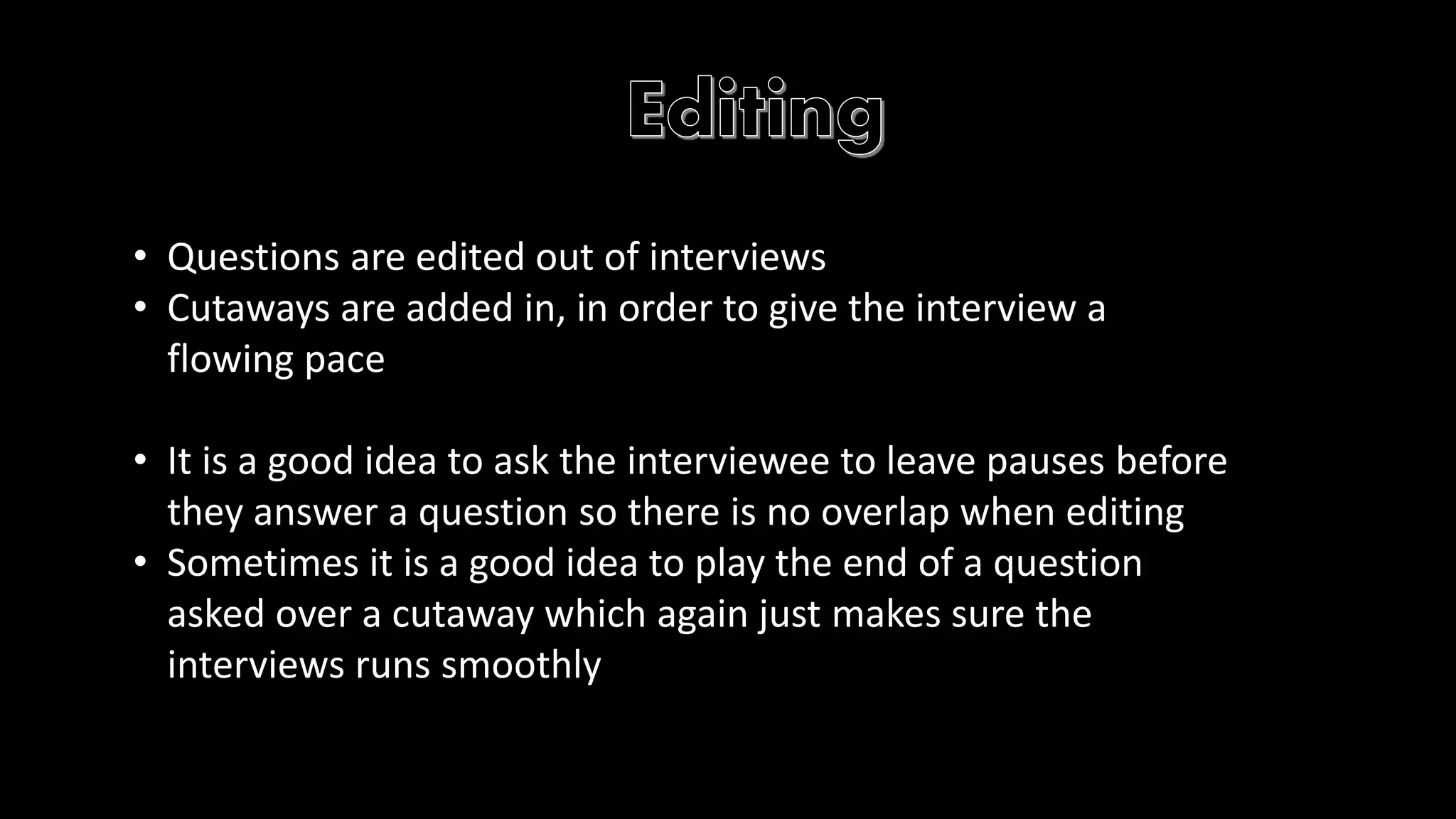 • Questions are edited out of interviews 
• Cutaways are added in, in order to give the interview a 
flowing pace 
• It is a good idea to ask the interviewee to leave pauses before 
they answer a question so there is no overlap when editing 
• Sometimes it is a good idea to play the end of a question 
asked over a cutaway which again just makes sure the 
interviews runs smoothly 
