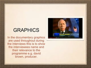 GRAPHICS 
In the documentary graphics 
are used throughout during 
the interviews this is to show 
the interviewees name and 
their relevance to the 
programme e.g. david 
brown, producer. 
 