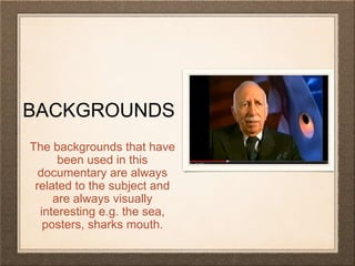 BACKGROUNDS 
The backgrounds that have 
been used in this 
documentary are always 
related to the subject and 
are always visually 
interesting e.g. the sea, 
posters, sharks mouth. 
 