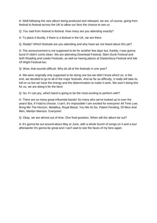 A: Well following the new album being produced and released, we are, of course, going from
festival to festival across the UK to allow our fans the chance to see us
Q: You said from festival to festival. How many are you attending exactly?
A: To place it bluntly, if there is a festival in the UK, we are there.
Q: Really? Which festivals are you attending and why have we not heard about this yet?
A: The announcement is not supposed to be for another few days but, frankly, I was gonna
burst if I didn’t come clean. We are attending Download Festival, Slam Dunk Festival and
both Reading and Leeds Festivals, as well as having places at Glastonbury Festival and Isle
Of Wight Festival too.
Q: Wow, that sounds difficult. Why do all of the festivals in one year?
A: We were originally only supposed to be doing one but we didn’t know which so, in the
end, we decided to go to all of the major festivals. And as far as difficulty, it really will take its
toll on us but we have the energy and the determination to make it work. We aren’t doing this
for us, we are doing it for the fans!
Q: So, if I can pry, which band is going to be the most exciting to perform with?
A: There are so many great influential bands! So many who we've looked up to over the
years! But, if I had to choose. I can't. It's impossible! I am excited for everyone! All Time Low,
Bring Me The Horizon, Metallica, Royal Blood, You Me At Six, Patent Pending, Of Mice And
Men, Marilyn Manson. Everyone!
Q: Okay, we are almost out of time. One final question. When will the album be out?
A: It's gonna be out around about May or June, with a whole bunch of songs on it and a tour
afterwards! It's gonna be great and I can't wait to see the faces of my fans again.
 