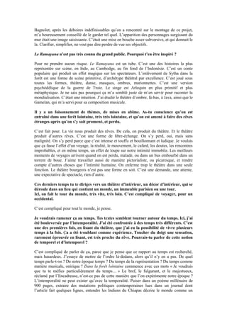 Bagnolet, après les déboires indéfinissables qu’on a rencontré sur le montage de ce projet, m’a heureusement conseillé de le garder tel quel. L’apparition des personnages surgissant du mur était une image saisissante. C’était une mise en bouche assez subversive, et qui donnait le la. Clarifier, simplifier, ne veut pas dire perdre de vue ses objectifs. 
Le Ramayana n’est pas très connu du grand public. Pourquoi t’en être inspiré ? 
Pour ne prendre aucun risque. Le Ramayana est un tube. C’est une des histoires la plus représentée sur scène, en Inde, au Cambodge, au fin fond de l’Indonésie. C’est un conte populaire qui produit un effet magique sur les spectateurs. L’enlèvement de Sytha dans la forêt est une forme de scène primitive, d’archétype théâtral par excellence. C’est joué sous toutes les formes, théâtre, danse, masques, ombres, marionnettes. C’est une version psychédélique de la guerre de Troie. Le singe est Arlequin en plus primitif et plus métaphysique. Je ne sais pas pourquoi ça m’a semblé juste de m’en servir pour raconter la mondialisation. C’était une intuition. J’ai étudié le théâtre d’ombre, là-bas, à Java, ainsi que le Gamelan, qui m’a servi pour sa composition musicale. 
Il y a un foisonnement de thèmes, de mises en abîme. As-tu conscience qu’on est entraîné dans une forêt lointaine, très très lointaine, et qu’on est amené à faire des rêves étranges après qu’on s’y soit promené, et perdu. 
C’est fait pour. La vie nous produit des rêves. De cela, on produit du théâtre. Et le théâtre produit d’autres rêves. C’est une forme de libre-échange. On s’y perd, oui, mais sans malignité. On s’y perd parce que c’est intense et touffu et bouillonnant et ludique. Je voulais que ça fasse l’effet d’un voyage, la réalité, le mouvement, le cafard, les doutes, les rencontres improbables, et en même temps, un effet de loupe sur notre intimité immobile. Les meilleurs moments de voyages arrivent quand on est perdu, malade, ou dans un bus embourbé dans un torrent de boue. J’aime travailler aussi de manière pictorialiste, ou picaresque, et rendre compte d’autres choses que l’intimité humaine. On enferme trop le théâtre dans une seule fonction. Le théâtre bourgeois n’est pas une forme en soit. C’est une demande, une attente, une expectative de spectacle, rien d’autre. 
Ces derniers temps tu te diriges vers un théâtre d’intérieur, un décor d’intérieur, qui se déroule dans un lieu qui contient un monde, un immeuble parisien ou une tour. 
Ici, on fait le tour du monde, très vite, très loin. C’est compliqué de voyager, pour un occidental. 
C’est compliqué pour tout le monde, je pense. 
Je voudrais ramener ça au temps. Tes textes semblent tourner autour du temps. Ici, j’ai été bouleversée par l’intemporalité. J’ai été confrontée à des temps très différents. C’est une des premières fois, en lisant du théâtre, que j’ai eu la possibilité de vivre plusieurs temps à la fois. Ça a été troublant comme expérience. Toucher du doigt une sensation, rarement éprouvée en lisant, est très proche du rêve. Pourrais-tu parler de cette notion de temporel et d’intemporel ? 
C’est compliqué de parler de ça, parce que je pense que ce rapport au temps est recherché, mais hasardeux. J’essaye de mettre de l’ordre là-dedans, alors qu’il n’y en a pas. De quel temps parle-t-on ? De notre époque temps ? Du temps de la représentation ? Du temps comme matière musicale, onirique ? Dans la forêt lointaine commence avec ces mots « Je voudrais que tu te méfies particulièrement du temps… » Le bref, le fulgurant, et le majestueux, réclamé par l’Encadreuse, n’est-ce pas de cette manière que l’on expérimente notre époque ? L’intemporalité ne peut exister qu’avec la temporalité. Puiser dans un poème millénaire de 900 pages, extraire des mutations politiques contemporaines lues dans un journal dont l’article fait quelques lignes, entendre les Indiens du Chiapas décrire le monde comme un  