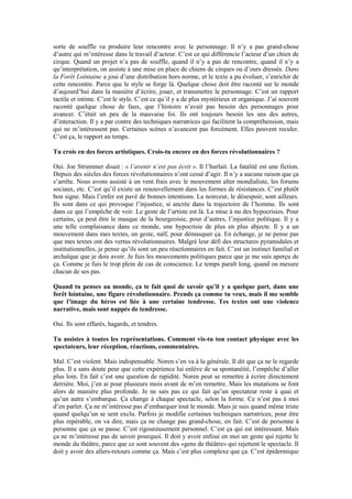 sorte de souffle va produire leur rencontre avec le personnage. Il n’y a pas grand-chose d’autre qui m’intéresse dans le travail d’acteur. C’est ce qui différencie l’acteur d’un chien de cirque. Quand un projet n’a pas de souffle, quand il n’y a pas de rencontre, quand il n’y a qu’interprétation, on assiste à une mise en place de chiens de cirques ou d’ours dressés. Dans la Forêt Lointaine a joui d’une distribution hors norme, et le texte a pu évoluer, s’enrichir de cette rencontre. Parce que le style se forge là. Quelque chose doit être raconté sur le monde d’aujourd’hui dans la manière d’écrire, jouer, et transmettre le personnage. C’est un rapport tactile et intime. C’est le style. C’est ce qu’il y a de plus mystérieux et organique. J’ai souvent raconté quelque chose de faux, que l’histoire n’avait pas besoin des personnages pour avancer. C’était un peu de la mauvaise foi. Ils ont toujours besoin les uns des autres, d’interaction. Il y a par contre des techniques narratrices qui facilitent la compréhension, mais qui ne m’intéressent pas. Certaines scènes n’avancent pas forcément. Elles peuvent reculer. C’est ça, le rapport au temps. 
Tu crois en des forces artistiques. Crois-tu encore en des forces révolutionnaires ? 
Oui. Joe Strummer disait : « l’avenir n’est pas écrit ». Il l’hurlait. La fatalité est une fiction. Depuis des siècles des forces révolutionnaires n’ont cessé d’agir. Il n’y a aucune raison que ça s’arrête. Nous avons assisté à un vent frais avec le mouvement alter mondialiste, les forums sociaux, etc. C’est qu’il existe un renouvellement dans les formes de résistances. C’est plutôt bon signe. Mais l’enfer est pavé de bonnes intentions. La noirceur, le désespoir, sont ailleurs. Ils sont dans ce qui provoque l’injustice, si ancrée dans la trajectoire de l’homme. Ils sont dans ce qui l’empêche de voir. Le geste de l’artiste est là. La mise à nu des hypocrisies. Pour certains, ça peut être le masque de la bourgeoisie, pour d’autres, l’injustice politique. Il y a une telle complaisance dans ce monde, une hypocrisie de plus en plus abjecte. Il y a un mouvement dans mes textes, un geste, naïf, pour démasquer ça. En échange, je ne pense pas que mes textes ont des vertus révolutionnaires. Malgré leur défi des structures pyramidales et institutionnelles, je pense qu’ils sont un peu réactionnaires en fait. C’est un instinct familial et archaïque que je dois avoir. Je fuis les mouvements politiques parce que je me suis aperçu de ça. Comme je fuis le trop plein de cas de conscience. Le temps paraît long, quand on mesure chacun de ses pas. 
Quand tu penses au monde, ça te fait quoi de savoir qu’il y a quelque part, dans une forêt lointaine, une figure révolutionnaire. Prends ça comme tu veux, mais il me semble que l’image du héros est liée à une certaine tendresse. Tes textes ont une violence narrative, mais sont nappés de tendresse. 
Oui. Ils sont effarés, hagards, et tendres. 
Tu assistes à toutes les représentations. Comment vis-tu ton contact physique avec les spectateurs, leur réception, réactions, commentaires. 
Mal. C’est violent. Mais indispensable. Noren s’en va à la générale. Il dit que ça ne le regarde plus. Il a sans doute peur que cette expérience lui enlève de sa spontanéité, l’empêche d’aller plus loin. En fait c’est une question de rapidité. Noren peut se remettre à écrire directement derrière. Moi, j’en ai pour plusieurs mois avant de m’en remettre. Mais les mutations se font alors de manière plus profonde. Je ne sais pas ce qui fait qu’un spectateur reste à quai et qu’un autre s’embarque. Ça change à chaque spectacle, selon la forme. Ce n’est pas à moi d’en parler. Ça ne m’intéresse pas d’embarquer tout le monde. Mais je suis quand même triste quand quelqu’un se sent exclu. Parfois je modifie certaines techniques narratrices, pour être plus repérable, on va dire, mais ça ne change pas grand-chose, en fait. C’est de personne à personne que ça se passe. C’est rigoureusement personnel. C’est ça qui est intéressant. Mais ça ne m’intéresse pas de savoir pourquoi. Il doit y avoir enfoui en moi un geste qui rejette le monde du théâtre, parce que ce sont souvent des «gens de théâtre» qui rejettent le spectacle. Il doit y avoir des allers-retours comme ça. Mais c’est plus complexe que ça. C’est épidermique  