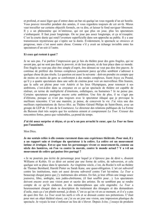 et profond, et aussi léger que d’entrer dans un bar où quelqu’un vous regarde d’un air hostile. Vous pouvez travailler pendant des années, il vous regardera toujours de cet air-là. Mieux vaut travailler sur certains objectifs formels, on va dire, et laisser le fond naviguer librement. Il y a un phénomène qui m’intéresse, qui est que plus on joue, plus les spectateurs s’embarquent. Il faut jouer longtemps. On ne joue pas assez longtemps, et ça m’exaspère. C’est la courte durée qui rend l’aventure superficielle dans son approche au public. Il y a une transmission mystérieuse qui s’opère sur la durée. Évidemment, le spectacle se «trouve» et progresse, mais c’est aussi autre chose. Comme s’il y avait un échange invisible entre les spectateurs d’un soir à l’autre. 
Et ceux qui restent à quai ? 
Je ne sais pas. J’ai parfois l’impression que je fais du théâtre pour des gens fragiles, qui ne savent pas, qui ne sont pas dans le pouvoir, ni de leur pensée, ni de leur place dans ce monde. Être fragile ne veut pas dire être simple d’esprit, être démuni ne veut pas dire être pauvre. Je continue de préférer des formes complexes justement parce qu’elles semblent s’adresser à quelque chose de pas résolu. La question est aussi la suivante : doit-on prendre en compte que de moins en moins de gens se confrontent à des modes complexes, lisent Joyce ou Pound, qu’il y a quatre spectateurs dans une salle de cinéma pour voir un merveilleux film Iranien, que la salle est pleine pour voir Astérix et les Jeux Olympiques, pour renoncer à ses ambitions, c’est-à-dire dans sa croyance en ce qu’un spectacle de théâtre est capable de réaliser, en terme de multiplicité d’émotions, esthétiques, ou humaines ? Je ne pense pas. Certains spectateurs partagent encore cette ambition. Une fois de plus, il ne s’agit pas d’élitisme, puisque ce n’est pas toujours avec le spectateur éduqué que je provoque la meilleure rencontre. C’est une manière, je pense, de concevoir la vie. J’ai vécu une des meilleurs représentations de Suivez-Moi, au Théâtre Gérard Philipe de Saint-Denis, avec un groupe de LEP de 15 ans de la Courneuve. Le directeur des relations publiques de La Ferme du Buisson était très surpris que les scolaires aiment et comprennent La Tour. Creuser des rencontres fortes, parce que vulnérables, ça prend du temps. 
J’ai été assez surprise et déçue, et ça m’a un peu arraché le coeur, que La Tour ne fasse pas l’unanimité. 
Mon Dieu. 
Je me sentais reliée à elle comme rarement dans une expérience théâtrale. Pour moi, il y a un rapport sain et érotique du spectateur à la colère. La colère est un mouvement intime et érotique. Est-ce que tous les personnages vivent ce mouvement-là, comme au siècle des lumières, où l’on va contre la morale, contre le monde actuel ? Y a t-il un mouvement de colère qui puisse être partagé ? 
« Je ne pourrais pas écrire de personnage pour lequel je n’éprouve pas de désir », disaient Williams et Koltès. Et ce désir est animé par une forme de colère, de subversion, et cela quelque soit sa place dans le spectacle. Au vingtième siècle, c’est, du Rockn’n roll au théâtre de Thomas Bernhard, Harold Pinter ou Sarah Kane, une quasi-obligation. L’art est subversif contre les institutions, mais est aussi devenu subversif contre l’art lui-même. La Tour a beaucoup choqué parce que j’y malmenais des artistes. En fait, je leur offrais une image assez jouissive, libre, ambigüe, non judéo-chrétienne, (il faut souffrir pour…). Les spectateurs doivent encore avoir une vision pure et sacrée des artistes. Ils ne semblent pas se rendre compte de ce qu’ils endurent, et des métamorphoses que cela engendre. La Tour a heureusement choqué dans sa description du traitement des étrangers et des demandeurs d’asile, mais ça c’est plutôt normal, je dirais. C’est ce qu’on vit en ce moment, et il n’y a pas de quoi être fier. La Tour avait les nerfs à vifs et se dressait contre nos prétentions. C’était pour moi un objet théâtral réussi, car j’ai eu un jour une vision, une impression plastique du spectacle. Je voyais la tour s’enfoncer au lieu de s’élever. Depuis Icône, j’essaye de produire  