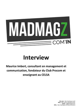 Interview
Maurice Imbert, consultant en management et
communication, fondateur du Club Procom et
enseignant au CELSA
Site web : ​http://madmagz.com/fr 
Blog :​ ​http://comin.madmagz.com/fr 
Twitter :​ @MadmagzComIn 
Offre : ​http://madmagz.com/fr/journal­interne
 