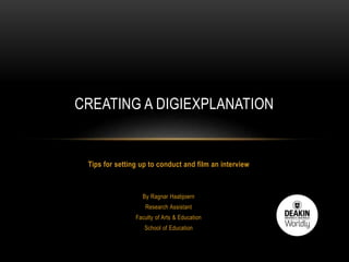 Tips for setting up to conduct and film an interview
By Ragnar Haabjoern
Research Assistant
Faculty of Arts & Education
School of Education
CREATING A DIGIEXPLANATION
 
