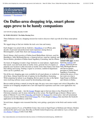 On Dallas-area shopping trip, smart phone apps prove to be handy com… News for Dallas, Texas | Dallas Morning News | Dallas Business News   12/19/10 7:25 PM




 Comments 2 | Recommend                5



 On Dallas-area shopping trip, smart phone
 apps prove to be handy companions
 12:15 AM CST on Sunday, December 19, 2010


 By MARIA HALKIAS / The Dallas Morning News

 Three Dallasites went on a shopping mission last week to discover what's up with all of these smart phone
 apps.

 We tagged along to find out whether the tools save time and money.

 Each shopper was armed with an Android, a BlackBerry or an iPhone, plus
 decades of personal and professional retail experience among them at
 Bloomingdale's, Lands' End, Sears and Neiman Marcus.

 David Altman, chief executive of Dallas-based MarketShare Advisors, used his
 BlackBerry; Sally McDonald Berven, a financial adviser, toted her Android; and
 Steven Dennis, president of Dallas-based SageBerry Consulting, had his iPhone. KYE R. LEE/DMN
                                                                                     Armed with apps on their
 Six hours of shopping revealed a huge limitation in smart phones: Applications Samsung Android and
 that search, scan and locate deals at nearby stores, generate lists of coupons or iPhone, financial adviser
 pinpoint your location to offer discounts at nearby stores burn battery time faster Sally McDonald Berven
 than talking and texting. Finding a signal in cavernous, multilevel department      and Steven Dennis,
 stores can be a problem, too.                                                       president of Dallas-based
                                                                                     SageBerry Consulting,
 Not all the new shopping apps were available for all smart phones or worked on checked the prices of toys
 all of them. Altman found the lack of options for his BlackBerry frustrating.       last week on a trip to
 While preparing her phone to go shopping, Berven spent two days at the Sprint SuperTarget at Skillman
 store resolving software issues caused by downloading certain apps.                 and Abrams in Dallas.

 Berven ended up being a natural at using the apps; the guys were more suspect and critical. Regardless, the
 familiar act of shopping morphed into a new and improved experience each time a new application was
 tried.

 Berven spoke – yes spoke – into the Google Shopper app to find out where to buy Waterford's 2010
 Christmas ornament, and 16 stores showed up on her screen. The SnapTell app on Dennis' iPhone took a
 photo of Maroon 5's new CD in Best Buy and found it at Walmart for a lower price. And self-proclaimed
 Amazon.com-devotee Altman discovered Chanel No. 5 was cheaper at Macy's than anywhere the ScanLife
 application on his BlackBerry could find.

 Several times, shoppers were reassured that they were getting a good price in the brick-and-mortar world,
 too.

 The group started at 9 a.m. at NorthPark Center; then went to SuperTarget at Skillman and Abrams; Borders
 on Greenville and Lovers Lane; Best Buy on North Central Expressway; and ended at 3 p.m. at Sears and
 J.C. Penney in Plano's Collin Creek Mall.

http://www.dallasnews.com/sharedcontent/dws/bus/stories/121910dnbuslivemobileshopping_.36d0806.html                                               Page 1 of 5
 