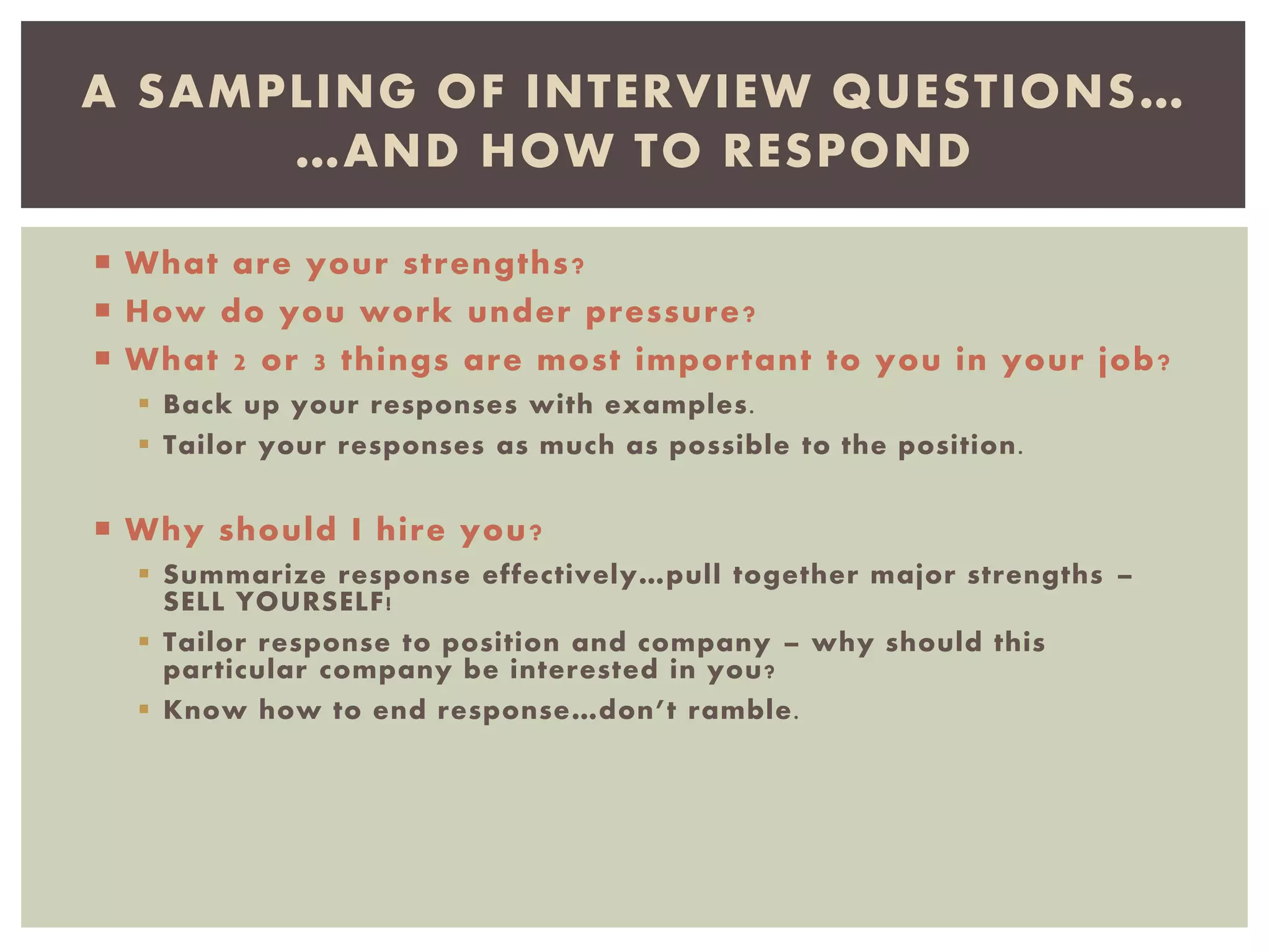  What are your strengths?
 How do you work under pressure?
 What 2 or 3 things are most important to you in your job?
 Back up your responses with examples.
 Tailor your responses as much as possible to the position.
 Why should I hire you?
 Summarize response effectively…pull together major strengths –
SELL YOURSELF!
 Tailor response to position and company – why should this
particular company be interested in you?
 Know how to end response…don’t ramble.
A SAMPLING OF INTERVIEW QUESTIONS…
…AND HOW TO RESPOND
 