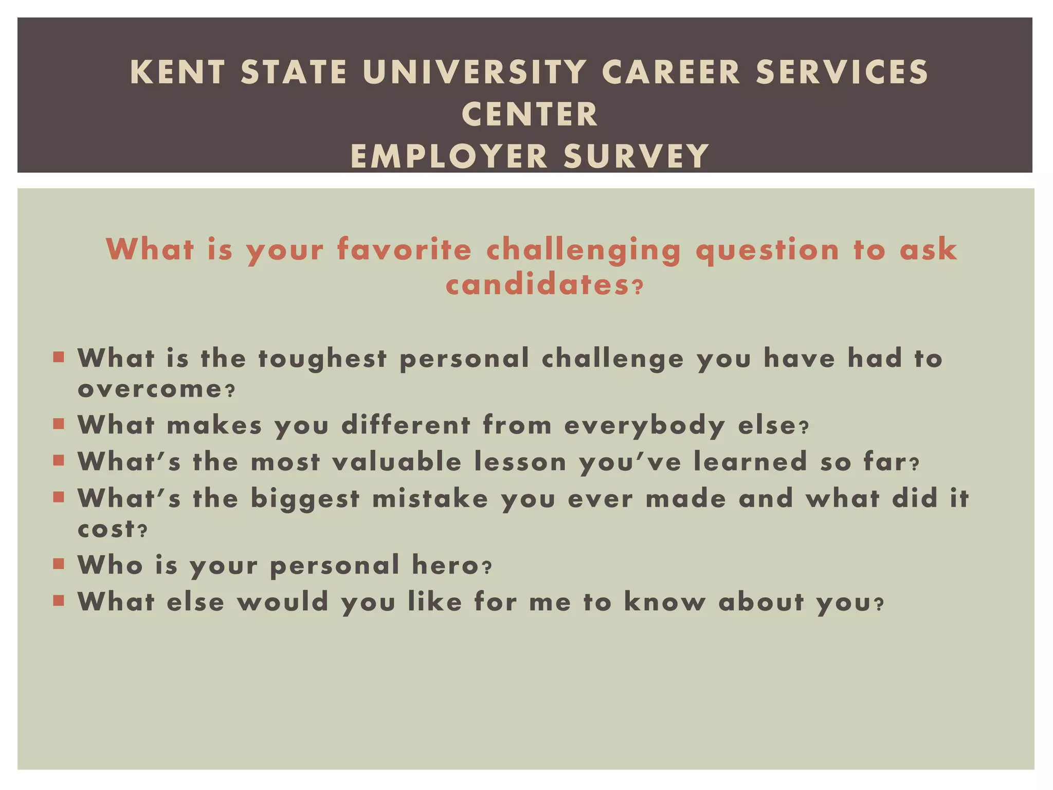 What is your favorite challenging question to ask
candidates?
 What is the toughest personal challenge you have had to
overcome?
 What makes you different from everybody else?
 What’s the most valuable lesson you’ve learned so far?
 What’s the biggest mistake you ever made and what did it
cost?
 Who is your personal hero?
 What else would you like for me to know about you?
KENT STATE UNIVERSITY CAREER SERVICES
CENTER
EMPLOYER SURVEY
 