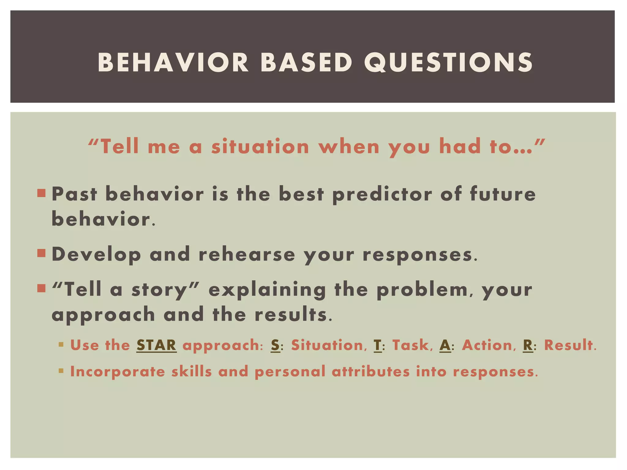 “Tell me a situation when you had to…”
 Past behavior is the best predictor of future
behavior.
 Develop and rehearse your responses.
 “Tell a story” explaining the problem, your
approach and the results.
 Use the STAR approach: S: Situation, T: Task, A: Action, R: Result.
 Incorporate skills and personal attributes into responses.
BEHAVIOR BASED QUESTIONS
 